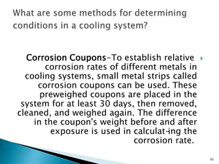 Corrosion Coupons-To establish relative
corrosion rates of different metals in
cooling systems, small metal strips called
corrosion coupons can be used. These
preweighed coupons are placed in the
system for at least 30 days, then removed,
cleaned, and weighed again. The difference
in the coupon's weight before and after
exposure is used in calculat-ing the
corrosion rate.
61
 