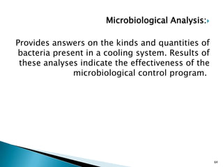 Microbiological Analysis:
Provides answers on the kinds and quantities of
bacteria present in a cooling system. Results of
these analyses indicate the effectiveness of the
microbiological control program.
64
 