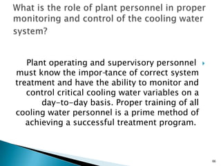 Plant operating and supervisory personnel
must know the impor-tance of correct system
treatment and have the ability to monitor and
control critical cooling water variables on a
day-to-day basis. Proper training of all
cooling water personnel is a prime method of
achieving a successful treatment program.
66
 