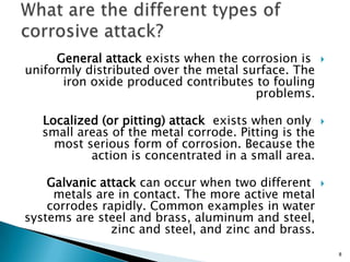 General attack exists when the corrosion is
uniformly distributed over the metal surface. The
iron oxide produced contributes to fouling
problems.
Localized (or pitting) attack exists when only
small areas of the metal corrode. Pitting is the
most serious form of corrosion. Because the
action is concentrated in a small area.
Galvanic attack can occur when two different
metals are in contact. The more active metal
corrodes rapidly. Common examples in water
systems are steel and brass, aluminum and steel,
zinc and steel, and zinc and brass.
8
 
