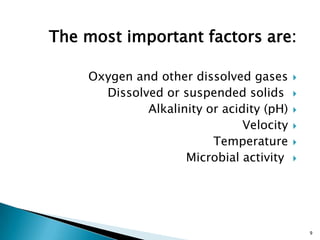 The most important factors are:
Oxygen and other dissolved gases
Dissolved or suspended solids
Alkalinity or acidity (pH)
Velocity
Temperature
Microbial activity
9
 