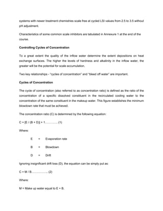 systems with newer treatment chemistries scale free at cycled LSI values from 2.5 to 3.5 without
pH adjustment.
Characteristics of some common scale inhibitors are tabulated in Annexure 1 at the end of the
course.
Controlling Cycles of Concentration
To a great extent the quality of the inflow water determine the extent depositions on heat
exchange surfaces. The higher the levels of hardness and alkalinity in the inflow water, the
greater will be the potential for scale accumulation.
Two key relationships - “cycles of concentration” and “bleed off water” are important.
Cycles of Concentration
The cycle of concentration (also referred to as concentration ratio) is defined as the ratio of the
concentration of a specific dissolved constituent in the recirculated cooling water to the
concentration of the same constituent in the makeup water. This figure establishes the minimum
blowdown rate that must be achieved.
The concentration ratio (C) is determined by the following equation:
C = [E / (B + D)] + 1…………. (1)
Where:
E = Evaporation rate
B = Blowdown
D = Drift
Ignoring insignificant drift loss (D), the equation can be simply put as:
C = M / B…………….. (2)
Where:
M = Make up water equal to E + B.
 