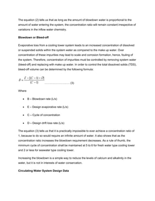 The equation (2) tells us that as long as the amount of blowdown water is proportional to the
amount of water entering the system, the concentration ratio will remain constant irrespective of
variations in the inflow water chemistry.
Blowdown or Bleed-off
Evaporative loss from a cooling tower system leads to an increased concentration of dissolved
or suspended solids within the system water as compared to the make up water. Over
concentration of these impurities may lead to scale and corrosion formation, hence, fouling of
the system. Therefore, concentration of impurities must be controlled by removing system water
(bleed-off) and replacing with make up water. In order to control the total dissolved solids (TDS),
bleed-off volume can be determined by the following formula:
……………………… (3)
Where
• B – Blowdown rate (L/s)
• E – Design evaporative rate (L/s)
• C – Cycle of concentration
• D – Design drift loss rate (L/s)
The equation (3) tells us that it is practically impossible to ever achieve a concentration ratio of
1, because to do so would require an infinite amount of water. It also shows that as the
concentration ratio increases the blowdown requirement decreases. As a rule of thumb, the
minimum cycle of concentration shall be maintained at 5 to 6 for fresh water type cooling tower
and 2 or less for seawater type cooling tower.
Increasing the blowdown is a simple way to reduce the levels of calcium and alkalinity in the
water, but it is not in interests of water conservation.
Circulating Water System Design Data
 