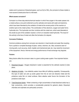 waters and in presence of dissolved gases, such as H2S or NH3, the corrosion to these metals is
more severe & destructive than to mild steel.
What causes corrosion?
Corrosion is a three step electrochemical reaction in which free oxygen in the water passes into
a metal surface a one point (referred to as the cathode) and reacts with water and electrons,
which have been liberated by the oxidation of metal at the anode portion of the reaction at
another spot on the metal surface. The combination of free electrons, oxygen and water forms
hydroxide ions. The hydroxide ions then combine with the metal ions, which were liberated at
the anode as part of the oxidation reaction, to form an insoluble metal hydroxide. The result of
this activity is the loss of metal and often the formation of a deposit.
Corrosion Problems
Common problems arising from corrosion are reduction in heat transfer and water flow resulting
from a partial or complete blockage of pipes, valves, strainers, etc. Also, excessive wear of
moving parts, such as pump, shaft, impeller and mechanical seal, etc. may resist the movement
of the equipment. Hence, thermal and energy performance of heat exchange may degrade.
Factors
Many factors affect the corrosion rates in a given cooling water system. Few important factors
are:
1. Dissolved Oxygen - Oxygen dissolved in water is essential for the cathodic reaction to take
place.
2. Alkalinity & Acidity - Low alkalinity waters have little pH buffering capability. Consequently,
this type of water can pick up acidic gases from the air and can dissolve metal and the
protective oxide film on metal surfaces. More alkaline water favors the formation of the
protective oxide layer.
3. Total Dissolved Solids - Water containing a high concentration of total dissolved solids has a
high conductivity, which provides a considerable potential for galvanic attack. Dissolved
chlorides and sulphates are particularly corrosive.
 