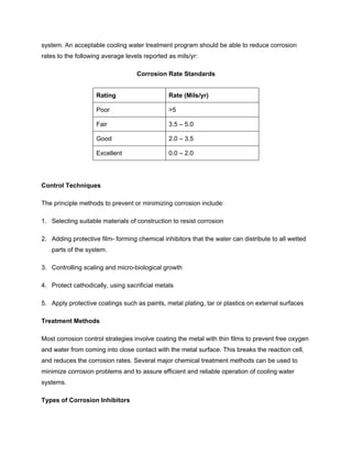 system. An acceptable cooling water treatment program should be able to reduce corrosion
rates to the following average levels reported as mils/yr:
Corrosion Rate Standards
Rating Rate (Mils/yr)
Poor >5
Fair 3.5 – 5.0
Good 2.0 – 3.5
Excellent 0.0 – 2.0
Control Techniques
The principle methods to prevent or minimizing corrosion include:
1. Selecting suitable materials of construction to resist corrosion
2. Adding protective film- forming chemical inhibitors that the water can distribute to all wetted
parts of the system.
3. Controlling scaling and micro-biological growth
4. Protect cathodically, using sacrificial metals
5. Apply protective coatings such as paints, metal plating, tar or plastics on external surfaces
Treatment Methods
Most corrosion control strategies involve coating the metal with thin films to prevent free oxygen
and water from coming into close contact with the metal surface. This breaks the reaction cell,
and reduces the corrosion rates. Several major chemical treatment methods can be used to
minimize corrosion problems and to assure efficient and reliable operation of cooling water
systems.
Types of Corrosion Inhibitors
 