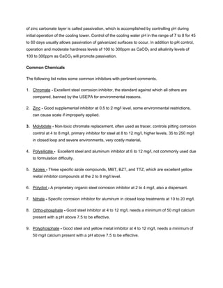 of zinc carbonate layer is called passivation, which is accomplished by controlling pH during
initial operation of the cooling tower. Control of the cooling water pH in the range of 7 to 8 for 45
to 60 days usually allows passivation of galvanized surfaces to occur. In addition to pH control,
operation and moderate hardness levels of 100 to 300ppm as CaCO3 and alkalinity levels of
100 to 300ppm as CaCO3 will promote passivation.
Common Chemicals
The following list notes some common inhibitors with pertinent comments.
1. Chromate - Excellent steel corrosion inhibitor, the standard against which all others are
compared, banned by the USEPA for environmental reasons.
2. Zinc - Good supplemental inhibitor at 0.5 to 2 mg/l level, some environmental restrictions,
can cause scale if improperly applied.
3. Molybdate - Non-toxic chromate replacement, often used as tracer, controls pitting corrosion
control at 4 to 8 mg/l, primary inhibitor for steel at 8 to 12 mg/l, higher levels, 35 to 250 mg/l
in closed loop and severe environments, very costly material.
4. Polysilicate - Excellent steel and aluminum inhibitor at 6 to 12 mg/l, not commonly used due
to formulation difficulty.
5. Azoles - Three specific azole compounds, MBT, BZT, and TTZ, which are excellent yellow
metal inhibitor compounds at the 2 to 8 mg/l level.
6. Polydiol - A proprietary organic steel corrosion inhibitor at 2 to 4 mg/l, also a dispersant.
7. Nitrate - Specific corrosion inhibitor for aluminum in closed loop treatments at 10 to 20 mg/l.
8. Ortho-phosphate - Good steel inhibitor at 4 to 12 mg/l, needs a minimum of 50 mg/l calcium
present with a pH above 7.5 to be effective.
9. Polyphosphate - Good steel and yellow metal inhibitor at 4 to 12 mg/l, needs a minimum of
50 mg/l calcium present with a pH above 7.5 to be effective.
 