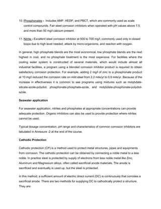10. Phosphonates - Includes AMP, HEDP, and PBCT, which are commonly used as scale
control compounds. Fair steel corrosion inhibitors when operated with pH values above 7.5
and more than 50 mg/l calcium present.
11. Nitrite - Excellent steel corrosion inhibitor at 500 to 700 mg/l, commonly used only in closed
loops due to high level needed, attack by micro-organisms, and reaction with oxygen.
In general, high phosphate blends are the most economical, low phosphate blends are the next
highest in cost, and no phosphate treatment is the most expensive. For facilities where the
cooling water system is constructed of several materials, which would include almost all
industrial facilities, a program using a blended corrosion inhibitor product is required to obtain
satisfactory corrosion protection. For example, adding 2 mg/l of zinc to a phosphonate product
at 10 mg/l reduced the corrosion rate on mild steel from 2.2 mils/yr to 0.9 mils/yr. Because of the
increase in effectiveness it is common to see programs using mixtures such as molybdate-
silicate-azole-polydiol, phosphonate-phosphate-azole, and molybdate-phosphonate-polydiol-
azole.
Seawater application
For seawater application, nitrites and phosphates at appropriate concentrations can provide
adequate protection. Organic inhibitors can also be used to provide protection where nitrites
cannot be used.
Typical dosage concentration, pH range and characteristics of common corrosion inhibitors are
tabulated in Annexure -2 at the end of the course.
Cathodic Protection
Cathodic protection (CP) is a method used to protect metal structures, pipes and equipments
from corrosion. The cathodic protection can be obtained by connecting a noble metal to a less
noble. In practice steel is protected by supply of electrons from less noble metal like Zinc,
Aluminum and Magnesium alloys, often called sacrificial anode materials. The anode is
sacrificed and eventually is used up, but the steel is protected.
In this method, a sufficient amount of electric direct current (DC) is continuously that corrodes a
sacrificial anode. There are two methods for supplying DC to cathodically protect a structure.
They are:
 