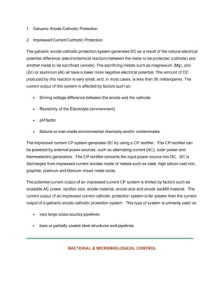 1. Galvanic Anode Cathodic Protection
2. Impressed Current Cathodic Protection
The galvanic anode cathodic protection system generates DC as a result of the natural electrical
potential difference (electrochemical reaction) between the metal to be protected (cathode) and
another metal to be sacrificed (anode). The sacrificing metals such as magnesium (Mg), zinc
(Zn) or aluminum (Al) all have a lower more negative electrical potential. The amount of DC
produced by this reaction is very small, and, in most cases, is less than 50 milliamperes. The
current output of this system is affected by factors such as:
• Driving voltage difference between the anode and the cathode
• Resistivity of the Electrolyte (environment)
• pH factor
• Natural or man made environmental chemistry and/or contaminates
The impressed current CP system generates DC by using a CP rectifier. The CP rectifier can
be powered by external power sources, such as alternating current (AC), solar power and
thermoelectric generators. The CP rectifier converts the input power source into DC. DC is
discharged from impressed current anodes made of metals such as steel, high silicon cast iron,
graphite, platinum and titanium mixed metal oxide.
The potential current output of an impressed current CP system is limited by factors such as
available AC power, rectifier size, anode material, anode size and anode backfill material. The
current output of an impressed current cathodic protection system is far greater than the current
output of a galvanic anode cathodic protection system. This type of system is primarily used on:
• very large cross-country pipelines
• bare or partially coated steel structures and pipelines
BACTERIAL & MICROBIOLOGICAL CONTROL
 