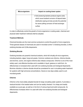 Micro-organisms Impact on cooling tower system
• Acid producing bacteria produce organic acids,
which cause localized corrosion of deposit laden
distribution piping and also provide the potential
for severe pitting corrosion of heat exchanger
surface
In order to effectively control the growth of micro-organisms in cooling water, chemical and
physical water treatment methods shall be adopted.
Treatment Methods
Chemical biocides are the most common products to control the growth of micro-organisms.
Three general classes of chemicals are used in microbial control 1) Oxidizing biocides, 2) Non-
oxidizing biocides and 3) Bio-dispersants.
Oxidizing Biocide
Oxidizing biocides are powerful chemical oxidants, which kill virtually all micro-organisms,
including bacteria, algae, fungi and yeasts. Common oxidizers are chlorine, chlorine dioxide,
and bromine, ozone, and organo-chlorine slow release compounds. Chlorine is one of the most
widely used, cost effective biocides and is available in liquid, gaseous or solid form. Its
effectiveness is increased when used with non-oxidizing biocides and biological dispersants.
Bromine chloride or chlorine dioxide should be considered for use in circulating water treatment
for systems with high ammonia concentrations. Ozone is now days widely used to curb
microbial growth.
Chlorine
Chlorine is the most widely adopted biocide for large circulating water systems. It provides a
residual biocide in the treated water and can be readily checked. It is cheap and readily
available as a pure gas, as well as in the form of various liquid and solid compounds. Its
effectiveness increases when it is used with other non-oxidizing biocides and biological
dispersants.
 