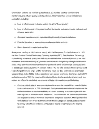 Chlorination systems are normally quite effective, but must be carefully controlled and
monitored due to effluent quality control guidelines. Chlorination has several limitations in
application, including:
a. Loss of effectiveness in alkaline waters (i.e. pH of 8 and greater)
b. Loss of effectiveness in the presence of contaminants, such as ammonia, methanol and
ethylene glycol, etc.;
c. Corrosive towards common materials utilized in cooling tower installations;
d. Potential formation of less environmentally acceptable products;
e. Rapid degradation under heat and light
Storage and handing of chlorine must comply with the Dangerous Goods Ordinance. In 1974,
the Best Practical Control Technology Currently Available (BPT), Best Available Technology
Economically Achievable (BAT), and New Source Performance Standards (NSPS) of the EPA
limited free available chlorine (FAC) to mass limitations of 0.2 mg/l daily average concentration
and 0.5 mg/l daily maximum concentration for plants with either once-through cooling systems
or closed cycle cooling systems. In addition, neither FAC nor total residual chlorine (TRC) could
be discharged from any single unit for more than 2 hours per day, and multi-unit chlorination
was prohibited. In the 1980s, further restrictions were placed on chlorine discharges by the EPA
and state agencies. With the movement to reduce chlorine discharges to the environment, two
options are offered to plants that use chlorine: chlorine minimization or dechlorination.
• Chlorine minimization is a program designed to ensure the most efficient use of chlorine
to reduce the amount of TRC discharged. Plant personnel conduct tests to determine the
minimum amount of chlorine necessary to control biofouling. Chlorination practices are
then adjusted in accordance with test results. The condensers are periodically monitored
and inspected to ensure minimum chlorine use and proper operation. Many plants in the
United States have found that their current chlorine usage can be reduced significantly
to comply with effluent limitations without other means or technologies for chlorine
removal.
 