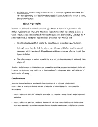 • Dechlorination involves using chemical means to remove a significant amount of TRC.
The most commonly used dechlorination processes use sulfur dioxide, sodium bi-sulfite,
or sodium thiosulfate.
Sodium Hypochlorite
Chlorine can be dosed in the form of sodium hypochlorite. A mixture of hypochlorous acid
(HOCl), hypochlorite ion (OCl), and chloride ion (Cl) is formed when hypochlorite is added to
water. The pKa (dissociation constant) for hypochlorous acid is approximately 7.53 at 25 °C. At
pH levels below 6.0, most of the free chlorine is present as hypochlorous acid.
• At pH levels above pH 9.0, most of the free chlorine is present as hypochlorite ion.
• In the pH range from 6.0–9.0, the ratio of hypochlorous acid to free chlorine residual
decreases with increasing pH. Hypochlorous acid is a much more effective biocide than
hypochlorite ion.
• The effectiveness of sodium hypochlorite as a biocide decreases rapidly as the pH rises
above 8.0.
Caution - Chlorine and hypochlorites must be applied carefully, because excessive chlorine will
increase corrosion and may contribute to deterioration of cooling tower wood and reduction of
heat transfer efficiency.
Chlorine dioxide
Chlorine dioxide is another strong disinfecting agent that is effective in controlling
microbiological growth at high pH values. It is similar to free chlorine but having certain
advantages:
1. Chlorine dioxide does not react with ammonia this reduces the disinfectant dose relative to
chlorine.
2. Chlorine dioxide does not react with organics to the extent that chlorine or bromine does;
this reduces the cooling water demand for chlorine dioxide relative to chlorine or bromine.
 