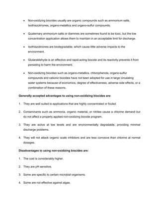 • Non-oxidizing biocides usually are organic compounds such as ammonium salts,
Isothiazolinones, organo-metallics and organo-sulfur compounds.
• Quaternary ammonium salts or diamines are sometimes found to be toxic, but the low
concentration application allows them to maintain in an acceptable limit for discharge.
• Isothiazolinones are biodegradable, which cause little adverse impacts to the
environment.
• Glutaraldehyde is an effective and rapid-acting biocide and its reactivity prevents it from
persisting to harm the environment.
• Non-oxidizing biocides such as organo-metallics, chlorophenols, organo-sulfur
compounds and cationic biocides have not been adopted for use in large circulating
water systems because of economics, degree of effectiveness, adverse side effects, or a
combination of these reasons.
Generally accepted advantages to using non-oxidizing biocides are:
1. They are well suited to applications that are highly concentrated or fouled.
2. Contaminants such as ammonia, organic material, or nitrites cause a chlorine demand but
do not affect a properly applied non-oxidizing biocide program.
3. They are active at low levels and are environmentally degradable, providing minimal
discharge problems.
4. They will not attack organic scale inhibitors and are less corrosive than chlorine at normal
dosages.
Disadvantages to using non-oxidizing biocides are:
1. The cost is considerably higher.
2. They are pH sensitive.
3. Some are specific to certain microbial organisms.
4. Some are not effective against algae.
 