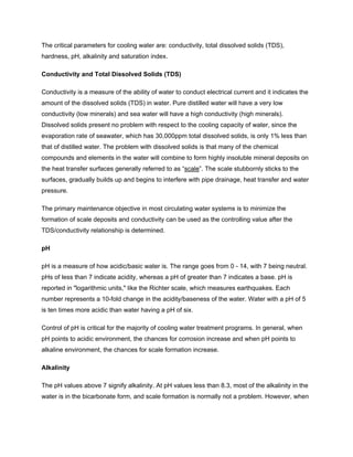 The critical parameters for cooling water are: conductivity, total dissolved solids (TDS),
hardness, pH, alkalinity and saturation index.
Conductivity and Total Dissolved Solids (TDS)
Conductivity is a measure of the ability of water to conduct electrical current and it indicates the
amount of the dissolved solids (TDS) in water. Pure distilled water will have a very low
conductivity (low minerals) and sea water will have a high conductivity (high minerals).
Dissolved solids present no problem with respect to the cooling capacity of water, since the
evaporation rate of seawater, which has 30,000ppm total dissolved solids, is only 1% less than
that of distilled water. The problem with dissolved solids is that many of the chemical
compounds and elements in the water will combine to form highly insoluble mineral deposits on
the heat transfer surfaces generally referred to as “scale”. The scale stubbornly sticks to the
surfaces, gradually builds up and begins to interfere with pipe drainage, heat transfer and water
pressure.
The primary maintenance objective in most circulating water systems is to minimize the
formation of scale deposits and conductivity can be used as the controlling value after the
TDS/conductivity relationship is determined.
pH
pH is a measure of how acidic/basic water is. The range goes from 0 - 14, with 7 being neutral.
pHs of less than 7 indicate acidity, whereas a pH of greater than 7 indicates a base. pH is
reported in "logarithmic units," like the Richter scale, which measures earthquakes. Each
number represents a 10-fold change in the acidity/baseness of the water. Water with a pH of 5
is ten times more acidic than water having a pH of six.
Control of pH is critical for the majority of cooling water treatment programs. In general, when
pH points to acidic environment, the chances for corrosion increase and when pH points to
alkaline environment, the chances for scale formation increase.
Alkalinity
The pH values above 7 signify alkalinity. At pH values less than 8.3, most of the alkalinity in the
water is in the bicarbonate form, and scale formation is normally not a problem. However, when
 