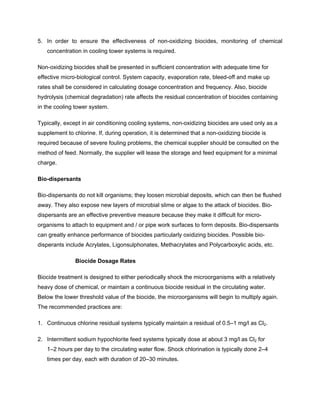 5. In order to ensure the effectiveness of non-oxidizing biocides, monitoring of chemical
concentration in cooling tower systems is required.
Non-oxidizing biocides shall be presented in sufficient concentration with adequate time for
effective micro-biological control. System capacity, evaporation rate, bleed-off and make up
rates shall be considered in calculating dosage concentration and frequency. Also, biocide
hydrolysis (chemical degradation) rate affects the residual concentration of biocides containing
in the cooling tower system.
Typically, except in air conditioning cooling systems, non-oxidizing biocides are used only as a
supplement to chlorine. If, during operation, it is determined that a non-oxidizing biocide is
required because of severe fouling problems, the chemical supplier should be consulted on the
method of feed. Normally, the supplier will lease the storage and feed equipment for a minimal
charge.
Bio-dispersants
Bio-dispersants do not kill organisms; they loosen microbial deposits, which can then be flushed
away. They also expose new layers of microbial slime or algae to the attack of biocides. Bio-
dispersants are an effective preventive measure because they make it difficult for micro-
organisms to attach to equipment and / or pipe work surfaces to form deposits. Bio-dispersants
can greatly enhance performance of biocides particularly oxidizing biocides. Possible bio-
disperants include Acrylates, Ligonsulphonates, Methacrylates and Polycarboxylic acids, etc.
Biocide Dosage Rates
Biocide treatment is designed to either periodically shock the microorganisms with a relatively
heavy dose of chemical, or maintain a continuous biocide residual in the circulating water.
Below the lower threshold value of the biocide, the microorganisms will begin to multiply again.
The recommended practices are:
1. Continuous chlorine residual systems typically maintain a residual of 0.5–1 mg/l as Cl2.
2. Intermittent sodium hypochlorite feed systems typically dose at about 3 mg/l as Cl2 for
1–2 hours per day to the circulating water flow. Shock chlorination is typically done 2–4
times per day, each with duration of 20–30 minutes.
 