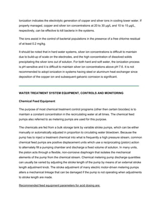 Ionization indicates the electrolytic generation of copper and silver ions in cooling tower water. If
properly managed, copper and silver ion concentrations at 20 to 30 µg/L and 10 to 15 µg/L,
respectively, can be effective to kill bacteria in the systems.
The ions assist in the control of bacterial populations in the presence of a free chlorine residual
of at least 0.2 mg/kg.
It should be noted that in hard water systems, silver ion concentrations is difficult to maintain
due to build-up of scale on the electrodes, and the high concentration of dissolved solids
precipitating the silver ions out of solution. For both hard and soft water, the ionization process
is pH sensitive and it is difficult to maintain silver ion concentrations above pH 7.6. It is not
recommended to adopt ionization in systems having steel or aluminum heat exchanger since
deposition of the copper ion and subsequent galvanic corrosion is significant.
WATER TREATMENT SYSTEM EQUIPMENT, CONTROLS AND MONITORING
Chemical Feed Equipment
The purpose of most chemical treatment control programs (other then certain biocides) is to
maintain a constant concentration in the recirculating water at all times. The chemical feed
pumps also referred to as metering pumps are used for this purpose.
The chemicals are fed from a bulk storage tank by variable stroke pumps, which can be either
manually or automatically adjusted in proportion to circulating water blowdown. Because the
pump has to inject a treatment chemical into what is frequently a high pressure stream, common
chemical feed pumps are positive displacement units which use a reciprocating (piston) action
to alternately fill a pumping chamber and discharge a fixed volume of solution. In many units,
the piston acts through a flexible, non-corrosive diaphragm that isolates the mechanical
elements of the pump from the chemical stream. Chemical metering pump discharge quantities
can usually be varied by adjusting the stroke length of the pump by means of an external stroke
length adjustment knob. The stroke adjustment of many electric motor-driven metering pumps
alters a mechanical linkage that can be damaged if the pump is not operating when adjustments
to stroke length are made.
Recommended feed equipment parameters for acid dosing are:
 
