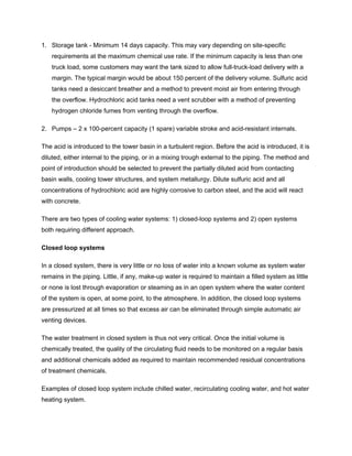 1. Storage tank - Minimum 14 days capacity. This may vary depending on site-specific
requirements at the maximum chemical use rate. If the minimum capacity is less than one
truck load, some customers may want the tank sized to allow full-truck-load delivery with a
margin. The typical margin would be about 150 percent of the delivery volume. Sulfuric acid
tanks need a desiccant breather and a method to prevent moist air from entering through
the overflow. Hydrochloric acid tanks need a vent scrubber with a method of preventing
hydrogen chloride fumes from venting through the overflow.
2. Pumps – 2 x 100-percent capacity (1 spare) variable stroke and acid-resistant internals.
The acid is introduced to the tower basin in a turbulent region. Before the acid is introduced, it is
diluted, either internal to the piping, or in a mixing trough external to the piping. The method and
point of introduction should be selected to prevent the partially diluted acid from contacting
basin walls, cooling tower structures, and system metallurgy. Dilute sulfuric acid and all
concentrations of hydrochloric acid are highly corrosive to carbon steel, and the acid will react
with concrete.
There are two types of cooling water systems: 1) closed-loop systems and 2) open systems
both requiring different approach.
Closed loop systems
In a closed system, there is very little or no loss of water into a known volume as system water
remains in the piping. Little, if any, make-up water is required to maintain a filled system as little
or none is lost through evaporation or steaming as in an open system where the water content
of the system is open, at some point, to the atmosphere. In addition, the closed loop systems
are pressurized at all times so that excess air can be eliminated through simple automatic air
venting devices.
The water treatment in closed system is thus not very critical. Once the initial volume is
chemically treated, the quality of the circulating fluid needs to be monitored on a regular basis
and additional chemicals added as required to maintain recommended residual concentrations
of treatment chemicals.
Examples of closed loop system include chilled water, recirculating cooling water, and hot water
heating system.
 