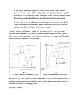 • In cold service closed-loop systems, the system may only need to have chemical
treatment when the system is filled initially and any time the system has been open for
maintenance. Cold service recirculating systems are usually treated to prevent corrosion
from dissolved oxygen. Scale formation is usually not a problem in cold systems.
• In warm or hot service closed-loop water circulating systems, regular monitoring and
chemical additions may be required to prevent corrosion from dissolved oxygen and
scale formation from precipitation of minerals in the water.
In closed systems, pot feeders are used to add chemicals to systems that do not require
frequent chemical treatment. The chemical treatment can be accomplished as the system is
filled or during normal operation of the system using a pot feeder in a bypass loop. Typical pot
feeder installations are shown on figures below:
Most closed-loop water systems use a sodium nitrite based inhibitor for corrosion control and a
biocide to prevent biological contamination. These inhibitors will protect both the ferrous and
non-ferrous materials in your piping system.
Open loop systems
 