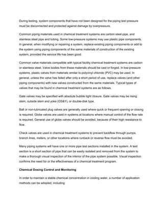 During testing, system components that have not been designed for the piping test pressure
must be disconnected and protected against damage by overpressure.
Common piping materials used in chemical treatment systems are carbon steel pipe, and
stainless steel pipe and tubing. Some low-pressure systems may use plastic pipe components.
In general, when modifying or repairing a system, replace existing piping components or add to
the system using piping components of the same materials of construction of the existing
system, provided the service life has been good.
Common valve materials compatible with typical facility chemical treatment systems are carbon
or stainless steel. Valve bodies from these materials should be cast or forged. In low-pressure
systems, plastic valves from materials similar to polyvinyl chloride (PVC) may be used. In
general, unless the valve has failed after only a short period of use, replace valves (and other
piping components) with new valves constructed from the same materials. Typical types of
valves that may be found in chemical treatment systems are as follows.
Gate valves may be specified with absolute bubble tight closure. Gate valves may be rising
stem, outside stem and yoke (OS&Y), or double-disk type.
Ball or non-lubricated plug valves are generally used where quick or frequent opening or closing
is required. Globe valves are used in systems at locations where manual control of the flow rate
is required. General use of globe valves should be avoided, because of their high resistance to
flow.
Check valves are used in chemical treatment systems to prevent backflow through pumps,
branch lines, meters, or other locations where runback or reverse flow must be avoided.
Many piping systems will have one or more pipe test sections installed in the system. A test
section is a short section of pipe that can be easily isolated and removed from the system to
make a thorough visual inspection of the interior of the pipe system possible. Visual inspection
confirms the need for or the effectiveness of a chemical treatment program.
Chemical Dosing Control and Monitoring
In order to maintain a stable chemical concentration in cooling water, a number of application
methods can be adopted, including:
 