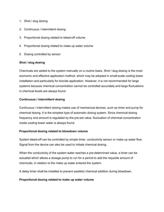 1. Shot / slug dosing
2. Continuous / intermittent dosing
3. Proportional dosing related to bleed-off volume
4. Proportional dosing related to make up water volume
5. Dosing controlled by sensor
Shot / slug dosing
Chemicals are added to the system manually on a routine basis. Shot / slug dosing is the most
economic and effective application method, which may be adopted in small-scale cooling tower
installation and particularly for biocide application. However, it is not recommended for large
systems because chemical concentration cannot be controlled accurately and large fluctuations
in chemical levels are always found.
Continuous / intermittent dosing
Continuous / intermittent dosing makes use of mechanical devices, such as timer and pump for
chemical dosing. It is the simplest type of automatic dosing system. Since chemical dosing
frequency and amount is regulated by the pre-set value, fluctuation of chemical concentration
inside cooling tower water is always found.
Proportional dosing related to blowdown volume
System bleed-off can be controlled by simple timer, conductivity sensor or make up water flow.
Signal from the device can also be used to initiate chemical dosing.
When the conductivity of the system water reaches a pre-determined value, a timer can be
actuated which allows a dosage pump to run for a period to add the requisite amount of
chemicals, in relation to the make up water entered the system.
A delay timer shall be installed to prevent wasteful chemical addition during blowdown.
Proportional dosing related to make up water volume
 