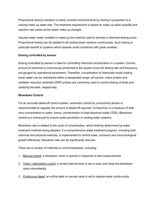 Proportional dosing maintains a nearly constant chemical level by dosing in proportion to a
varying make up water rate. The treatment requirement is based on make up water quantity and
injection rate varies as the water make up changes.
Impulse water meter installed in make-up line shall be used to activate a chemical dosing pump.
Proportional dosing can be applied to all cooling tower systems continuously. Such dosing is
particular benefit to systems which operate under conditions with great varieties.
Dosing controlled by sensor
Dosing controlled by sensor is ideal for controlling chemical concentration in a system. Correct
amount of chemical is continuously presented to the system once the dosing rate and frequency
are gauged by operational parameters. Therefore, concentration of chemicals inside cooling
tower water can be maintained within a designated range. pH sensor, redox probes and
oxidation reduction potential (ORP) probes are commonly used to control dosing of acids and
oxidizing biocides, respectively.
Blowdown Control
For an accurate bleed-off control system, automatic control by conductivity sensor is
recommended to regulate the amount of bleed-off required. Conductivity is a measure of total
ionic concentration in water, hence, concentration of total dissolved solids (TDS). Blowdown
control is a critical part to ensure scale prevention in cooling water systems.
Blowdown rate is related to the cycle of concentration, which shall be determined by water
treatment methods being adopted. If a comprehensive water treatment program, including both
chemical and physical methods, is implemented to control scale, corrosion and micro-biological
growth effectively, blowdown rate can be significantly reduced.
There are a number of methods to control blowdown, including:
1. Manual control: a blowdown valve is opened in response to test measurements
2. Timer / intermittent control: a simple interval timer is set to open and close the blowdown
valve intermittently
3. Continuous bleed: an orifice plate or pre-set valve is set to release water continuously
 