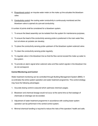 4. Proportional control: an impulse water meter on the make up line actuates the blowdown
valve
5. Conductivity control: the cooling water conductivity is continuously monitored and the
blowdown valve is opened at a pre-set conductivity.
A number of points shall be considered for a blowdown system.
1. To ensure the bleed assembly can be isolated from the system for maintenance purposes;
2. To ensure the head of the conductivity sensing probe is positioned in the main water flow,
but not where air pockets can develop;
3. To place the conductivity sensing probe upstream of the blowdown system solenoid valve;
4. To clean the conductivity sensing probe regularly;
5. To regulate valve in the blowdown line so that the flow cannot exceed the make up water to
the system;
6. To provide an alarm signal when solenoid valve and flow switch signals in the blowdown line
do not correspond.
Central Monitoring and Control
Water treatment monitoring can be controlled through Building Management System (BMS). It
co-ordinates the entire system operation and water treatment programme. This control strategy
may have the following advantages:
1. Accurate dosing control is assured which optimizes chemical usages;
2. Blowdown and chemical dosage would not occur at the same time so that wastage of
chemicals on drainage can be avoided;
3. Adjustment of water treatment programme in accordance with cooling tower system
operation can be performed in the central control system;
4. Minimal chemical handling is required to reduce the risks of the operators’ health and safe;
 