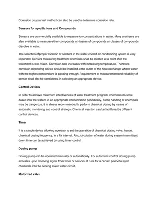 Corrosion coupon test method can also be used to determine corrosion rate.
Sensors for specific ions and Compounds
Sensors are commercially available to measure ion concentrations in water. Many analyzers are
also available to measure either compounds or classes of compounds or classes of compounds
dissolve in water.
The selection of proper location of sensors in the water-cooled air conditioning system is very
important. Sensors measuring treatment chemicals shall be located at a point after the
treatment is well mixed. Corrosion rate increases with increasing temperature. Therefore,
corrosion monitoring device should be installed at the outlet of the heat exchanger where water
with the highest temperature is passing through. Requirement of measurement and reliability of
sensor shall also be considered in selecting an appropriate device.
Control Devices
In order to achieve maximum effectiveness of water treatment program, chemicals must be
dosed into the system in an appropriate concentration periodically. Since handling of chemicals
may be dangerous, it is always recommended to perform chemical dosing by means of
automatic monitoring and control strategy. Chemical injection can be facilitated by different
control devices.
Timer
It is a simple device allowing operator to set the operation of chemical dosing valve, hence,
chemical dosing frequency, in a fix interval. Also, circulation of water during system intermittent
down time can be achieved by using timer control.
Dosing pump
Dosing pump can be operated manually or automatically. For automatic control, dosing pump
activates upon receiving signal from timer or sensors. It runs for a certain period to inject
chemicals into the cooling tower water circuit.
Motorized valve
 