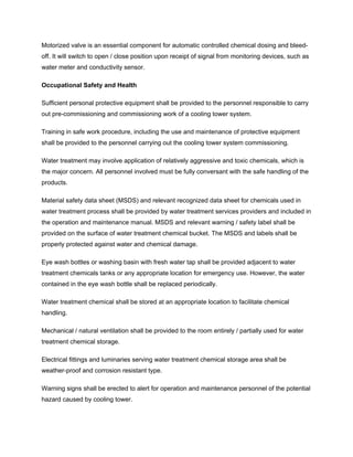 Motorized valve is an essential component for automatic controlled chemical dosing and bleed-
off. It will switch to open / close position upon receipt of signal from monitoring devices, such as
water meter and conductivity sensor.
Occupational Safety and Health
Sufficient personal protective equipment shall be provided to the personnel responsible to carry
out pre-commissioning and commissioning work of a cooling tower system.
Training in safe work procedure, including the use and maintenance of protective equipment
shall be provided to the personnel carrying out the cooling tower system commissioning.
Water treatment may involve application of relatively aggressive and toxic chemicals, which is
the major concern. All personnel involved must be fully conversant with the safe handling of the
products.
Material safety data sheet (MSDS) and relevant recognized data sheet for chemicals used in
water treatment process shall be provided by water treatment services providers and included in
the operation and maintenance manual. MSDS and relevant warning / safety label shall be
provided on the surface of water treatment chemical bucket. The MSDS and labels shall be
properly protected against water and chemical damage.
Eye wash bottles or washing basin with fresh water tap shall be provided adjacent to water
treatment chemicals tanks or any appropriate location for emergency use. However, the water
contained in the eye wash bottle shall be replaced periodically.
Water treatment chemical shall be stored at an appropriate location to facilitate chemical
handling.
Mechanical / natural ventilation shall be provided to the room entirely / partially used for water
treatment chemical storage.
Electrical fittings and luminaries serving water treatment chemical storage area shall be
weather-proof and corrosion resistant type.
Warning signs shall be erected to alert for operation and maintenance personnel of the potential
hazard caused by cooling tower.
 