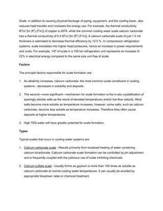 Scale, in addition to causing physical blockage of piping, equipment, and the cooling tower, also
reduces heat transfer and increases the energy use. For example, the thermal conductivity
BTU/ [hr (ft2
) (F/in)] of copper is 2674, while the common cooling water scale calcium carbonate
has a thermal conductivity of 6.4 BTU/ [hr (ft2
) (F/in)]. A calcium carbonate scale of just 1.5 mil
thickness is estimated to decrease thermal efficiency by 12.5 %. In compression refrigeration
systems, scale translates into higher head pressures, hence an increase in power requirements
and costs. For example, 1/8" of scale in a 100 ton refrigeration unit represents an increase of
22% in electrical energy compared to the same size unit free of scale.
Factors
The principle factors responsible for scale formation are:
1. As alkalinity increases, calcium carbonate- the most common scale constituent in cooling
systems - decreases in solubility and deposits.
2. The second—more significant—mechanism for scale formation is the in-situ crystallization of
sparingly soluble salts as the result of elevated temperatures and/or low flow velocity. Most
salts become more soluble as temperature increases, however, some salts, such as calcium
carbonate, become less soluble as temperature increases. Therefore they often cause
deposits at higher temperatures.
3. High TDS water will have greater potential for scale formation.
Types
Typical scales that occur in cooling water systems are:
1. Calcium carbonate scale - Results primarily from localized heating of water containing
calcium bicarbonate. Calcium carbonate scale formation can be controlled by pH adjustment
and is frequently coupled with the judicious use of scale inhibiting chemicals.
2. Calcium sulfate scale - Usually forms as gypsum is more than 100 times as soluble as
calcium carbonate at normal cooling water temperatures. It can usually be avoided by
appropriate blowdown rates or chemical treatment.
 