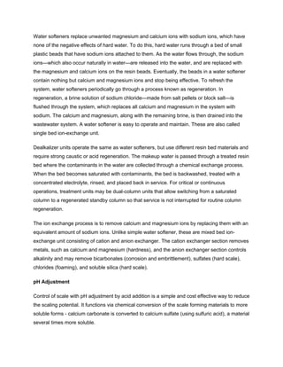 Water softeners replace unwanted magnesium and calcium ions with sodium ions, which have
none of the negative effects of hard water. To do this, hard water runs through a bed of small
plastic beads that have sodium ions attached to them. As the water flows through, the sodium
ions—which also occur naturally in water—are released into the water, and are replaced with
the magnesium and calcium ions on the resin beads. Eventually, the beads in a water softener
contain nothing but calcium and magnesium ions and stop being effective. To refresh the
system, water softeners periodically go through a process known as regeneration. In
regeneration, a brine solution of sodium chloride—made from salt pellets or block salt—is
flushed through the system, which replaces all calcium and magnesium in the system with
sodium. The calcium and magnesium, along with the remaining brine, is then drained into the
wastewater system. A water softener is easy to operate and maintain. These are also called
single bed ion-exchange unit.
Dealkalizer units operate the same as water softeners, but use different resin bed materials and
require strong caustic or acid regeneration. The makeup water is passed through a treated resin
bed where the contaminants in the water are collected through a chemical exchange process.
When the bed becomes saturated with contaminants, the bed is backwashed, treated with a
concentrated electrolyte, rinsed, and placed back in service. For critical or continuous
operations, treatment units may be dual-column units that allow switching from a saturated
column to a regenerated standby column so that service is not interrupted for routine column
regeneration.
The ion exchange process is to remove calcium and magnesium ions by replacing them with an
equivalent amount of sodium ions. Unlike simple water softener, these are mixed bed ion-
exchange unit consisting of cation and anion exchanger. The cation exchanger section removes
metals, such as calcium and magnesium (hardness), and the anion exchanger section controls
alkalinity and may remove bicarbonates (corrosion and embrittlement), sulfates (hard scale),
chlorides (foaming), and soluble silica (hard scale).
pH Adjustment
Control of scale with pH adjustment by acid addition is a simple and cost effective way to reduce
the scaling potential. It functions via chemical conversion of the scale forming materials to more
soluble forms - calcium carbonate is converted to calcium sulfate (using sulfuric acid), a material
several times more soluble.
 
