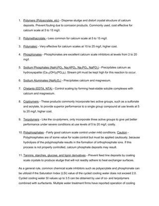1. Polymers (Polyacrylate, etc) - Disperse sludge and distort crystal structure of calcium
deposits. Prevent fouling due to corrosion products. Commonly used, cost effective for
calcium scale at 5 to 15 mg/l.
2. Polymethacrylate - Less common for calcium scale at 5 to 15 mg/l.
3. Polymaleic - Very effective for calcium scales at 10 to 25 mg/l, higher cost.
4. Phosphonates - Phosphonates are excellent calcium scale inhibitors at levels from 2 to 20
mg/l.
5. Sodium Phosphates (NaH2PO4, Na2HPO4, Na3PO4, NaPO3) - Precipitates calcium as
hydroxyapatite (Ca10(OH)2(PO4)6). Stream pH must be kept high for this reaction to occur.
6. Sodium Aluminates (NaAl2O4) - Precipitates calcium and magnesium.
7. Chelants (EDTA, NTA) - Control scaling by forming heat-stable soluble complexes with
calcium and magnesium.
8. Coploymers - These products commonly incorporate two active groups, such as a sulfonate
and acrylate, to provide superior performance to a single group compound at use levels at 5
to 20 mg/l, higher cost.
9. Terpolymers - Like the co-polymers, only incorporate three active groups to give yet better
performance under severe conditions at use levels of 5 to 20 mg/l, costly.
10. Polyphosphates - Fairly good calcium scale control under mild conditions. Caution -
Polyphosphates are of some value for scale control but must be applied cautiously, because
hydrolysis of the polyphosphate results in the formation of orthophosphate ions. If this
process is not properly controlled, calcium phosphate deposits may result.
11. Tannins, starches, glucose, and lignin derivatives - Prevent feed line deposits by coating
scale crystals to produce sludge that will not readily adhere to heat exchanger surfaces.
As a general rule, common chemical scale inhibitors such as polyacrylate and phosphonate can
be utilized if the Saturation Index (LSI) value of the cycled cooling water does not exceed 2.0.
Cycled cooling water SI values up to 3.5 can be obtained by use of co- and terpolymers
combined with surfactants. Multiple water treatment firms have reported operation of cooling
 