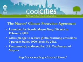 The Mayors’ Climate Protection Agreement
• Launched by Seattle Mayor Greg Nickels in
  February 2005.
• Cities pledge to reduce global warming emissions
  7 percent below 1990 levels by 2012.
• Unanimously endorsed by U.S. Conference of
  Mayors

         http://www.seattle.gov/mayor/climate/
 