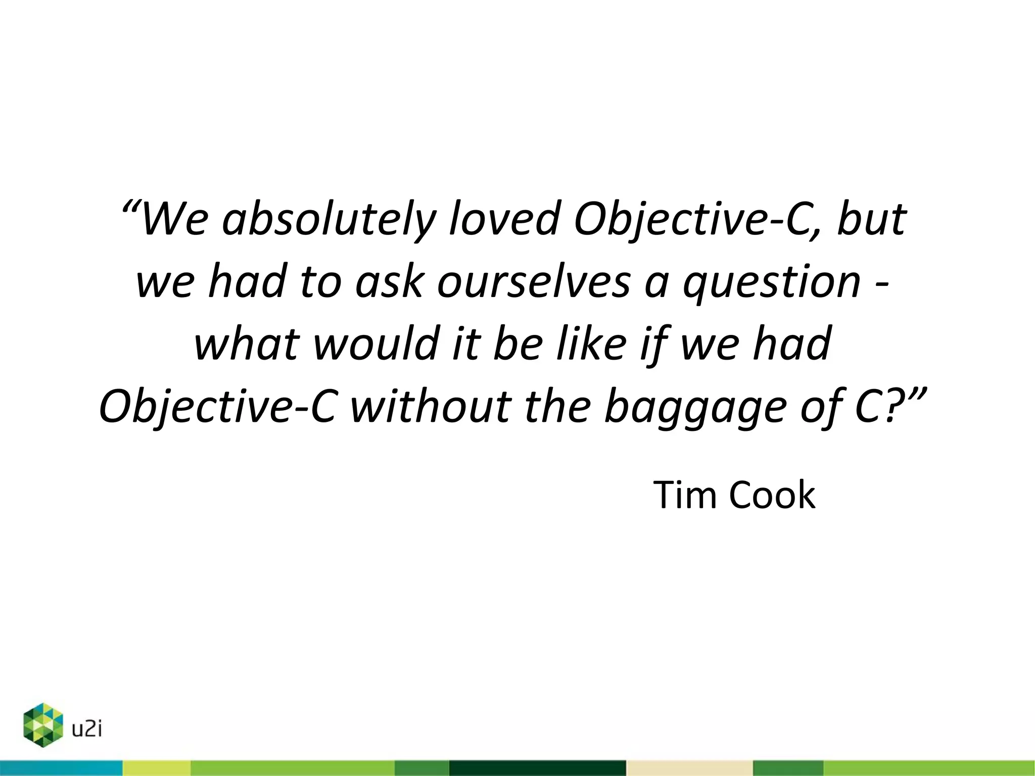 “We absolutely loved Objective-C, but
we had to ask ourselves a question -
what would it be like if we had
Objective-C without the baggage of C?”
Tim Cook
 