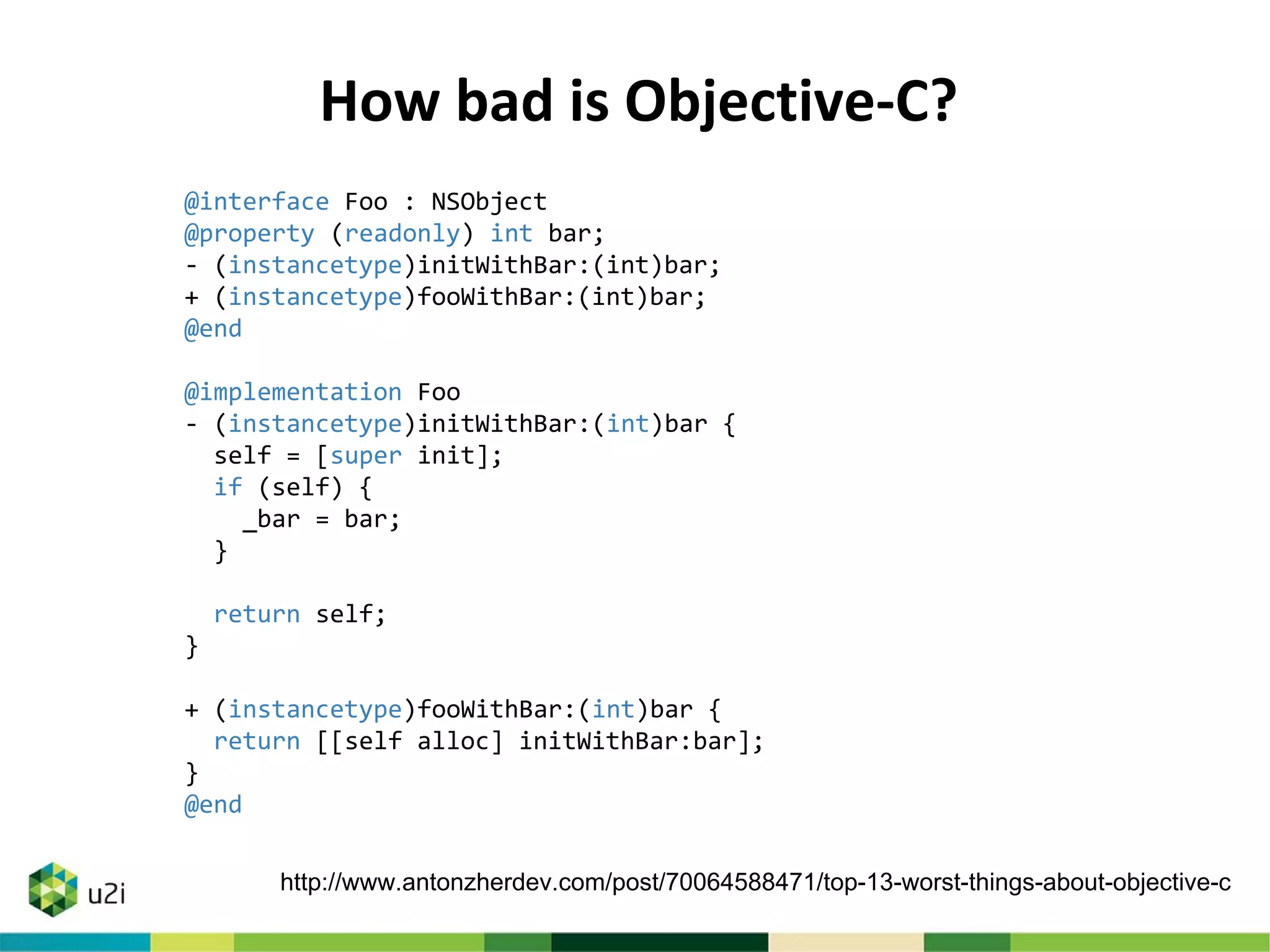 @interface Foo : NSObject
@property (readonly) int bar;
- (instancetype)initWithBar:(int)bar;
+ (instancetype)fooWithBar:(int)bar;
@end
@implementation Foo
- (instancetype)initWithBar:(int)bar {
self = [super init];
if (self) {
_bar = bar;
}
return self;
}
+ (instancetype)fooWithBar:(int)bar {
return [[self alloc] initWithBar:bar];
}
@end
How bad is Objective-C?
http://www.antonzherdev.com/post/70064588471/top-13-worst-things-about-objective-c
 