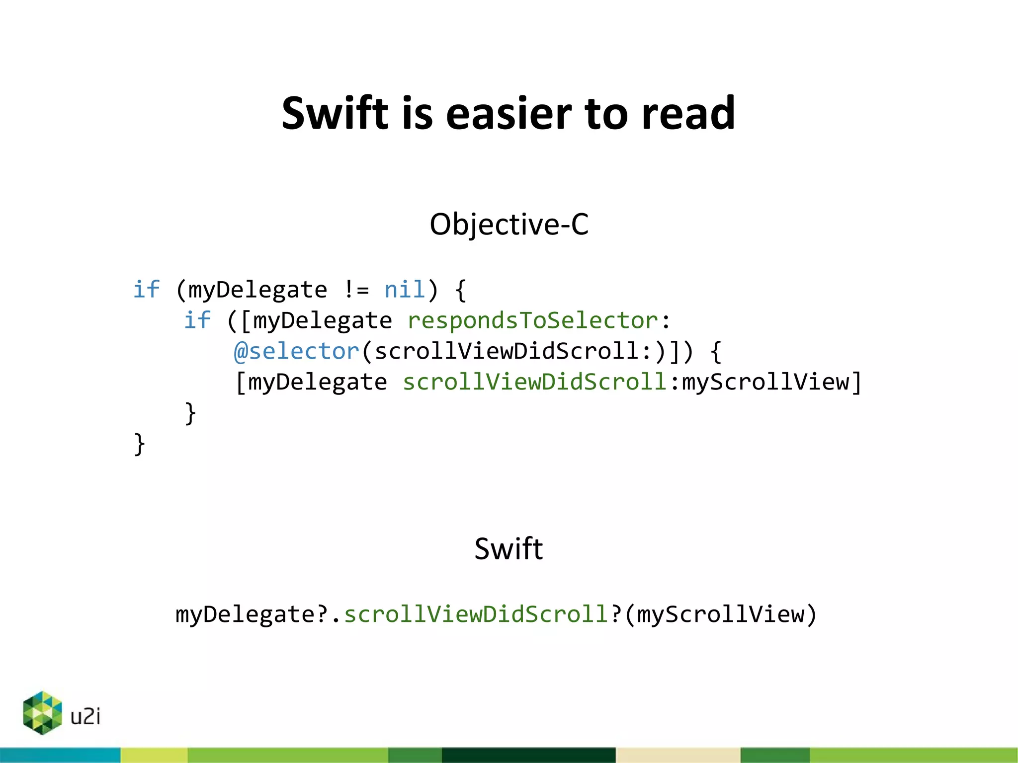 Swift is easier to read
Objective-C
if (myDelegate != nil) {
if ([myDelegate respondsToSelector:
@selector(scrollViewDidScroll:)]) {
[myDelegate scrollViewDidScroll:myScrollView]
}
}
Swift
myDelegate?.scrollViewDidScroll?(myScrollView)
 