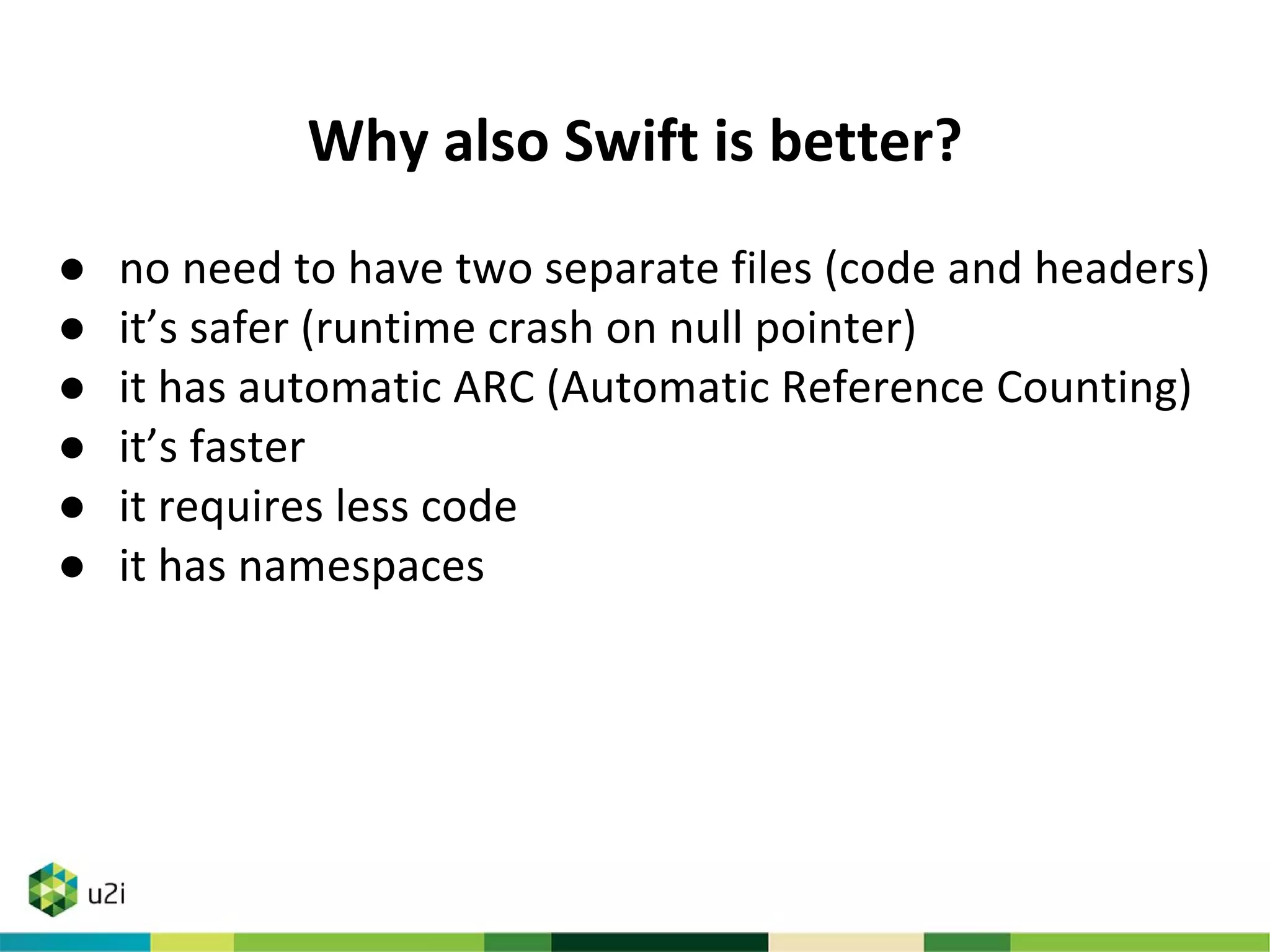 Why also Swift is better?
● no need to have two separate files (code and headers)
● it’s safer (runtime crash on null pointer)
● it has automatic ARC (Automatic Reference Counting)
● it’s faster
● it requires less code
● it has namespaces
 