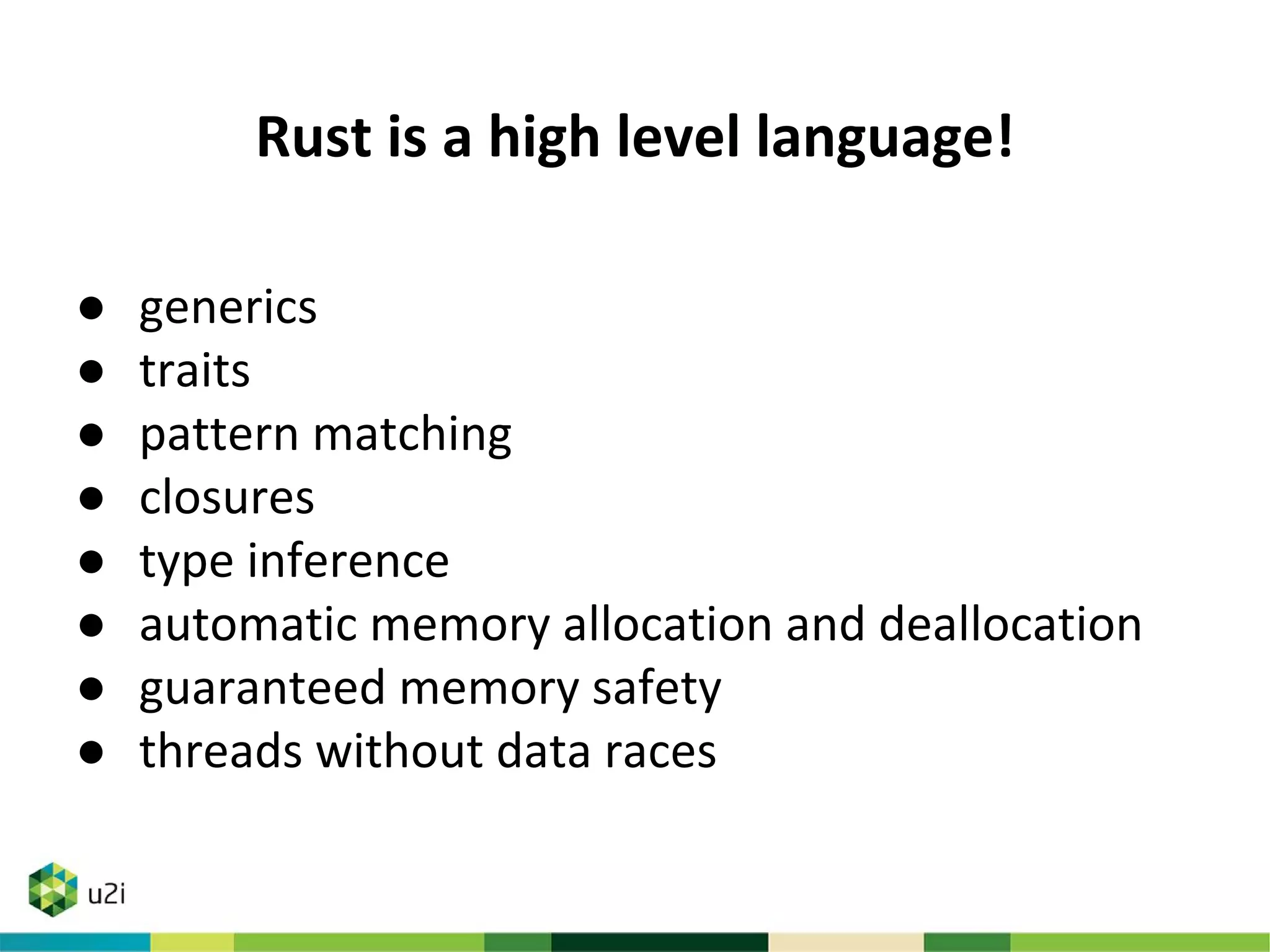 Rust is a high level language!
● generics
● traits
● pattern matching
● closures
● type inference
● automatic memory allocation and deallocation
● guaranteed memory safety
● threads without data races
 