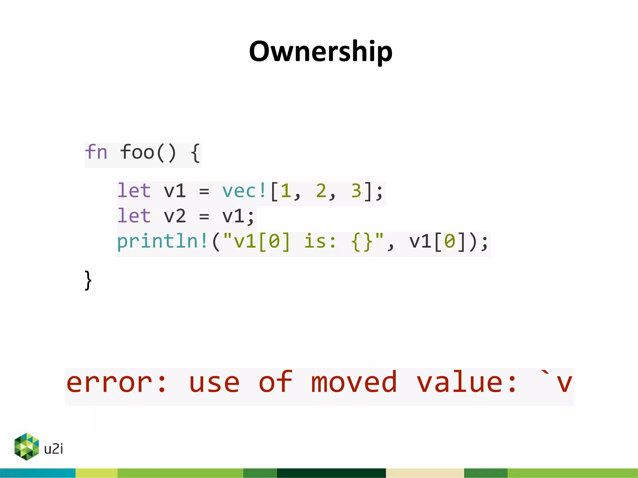 Ownership
fn foo() {
let v1 = vec![1, 2, 3];
let v2 = v1;
println!("v1[0] is: {}", v1[0]);
}
error: use of moved value: `v
 