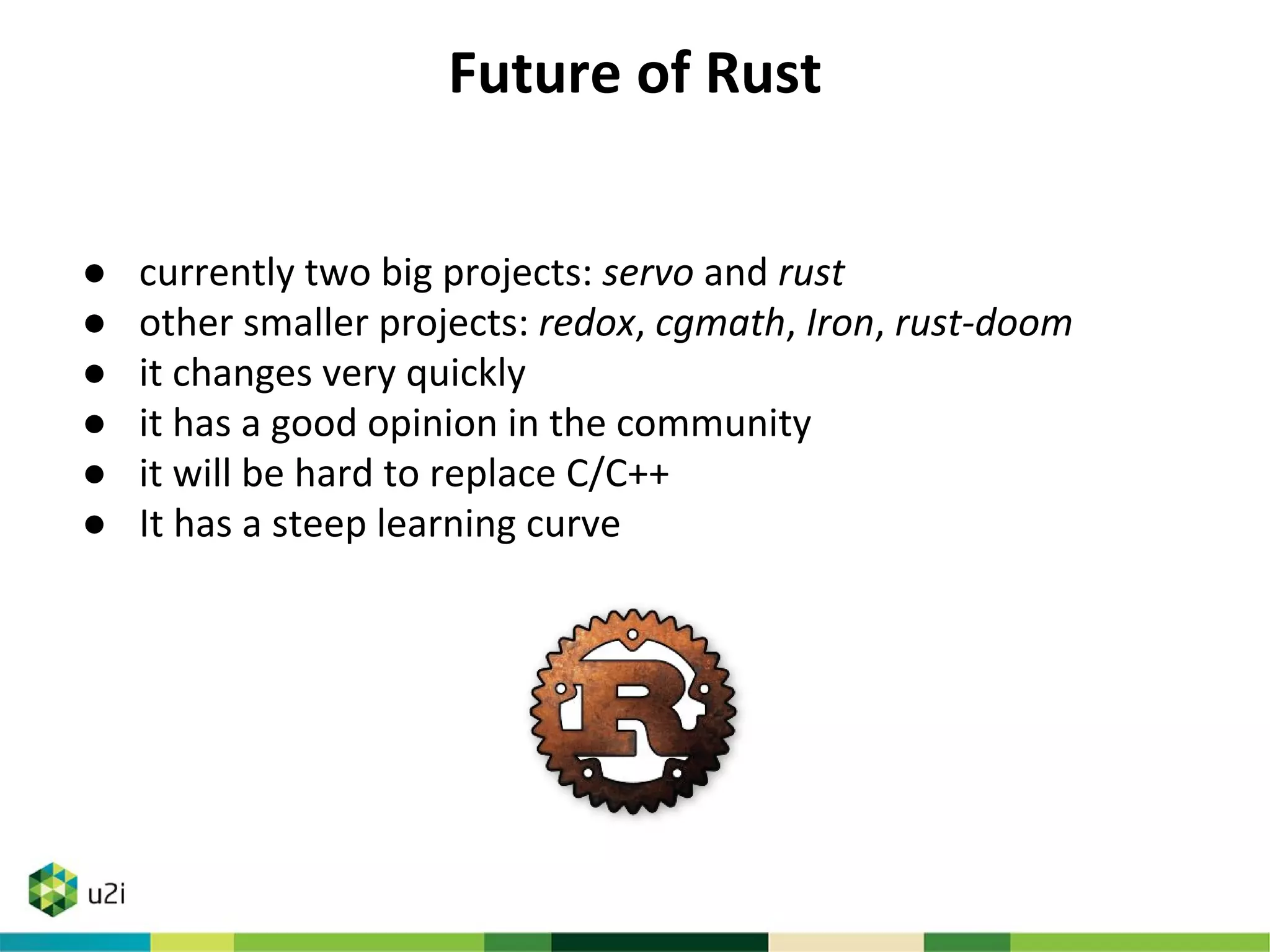 Future of Rust
● currently two big projects: servo and rust
● other smaller projects: redox, cgmath, Iron, rust-doom
● it changes very quickly
● it has a good opinion in the community
● it will be hard to replace C/C++
● It has a steep learning curve
 