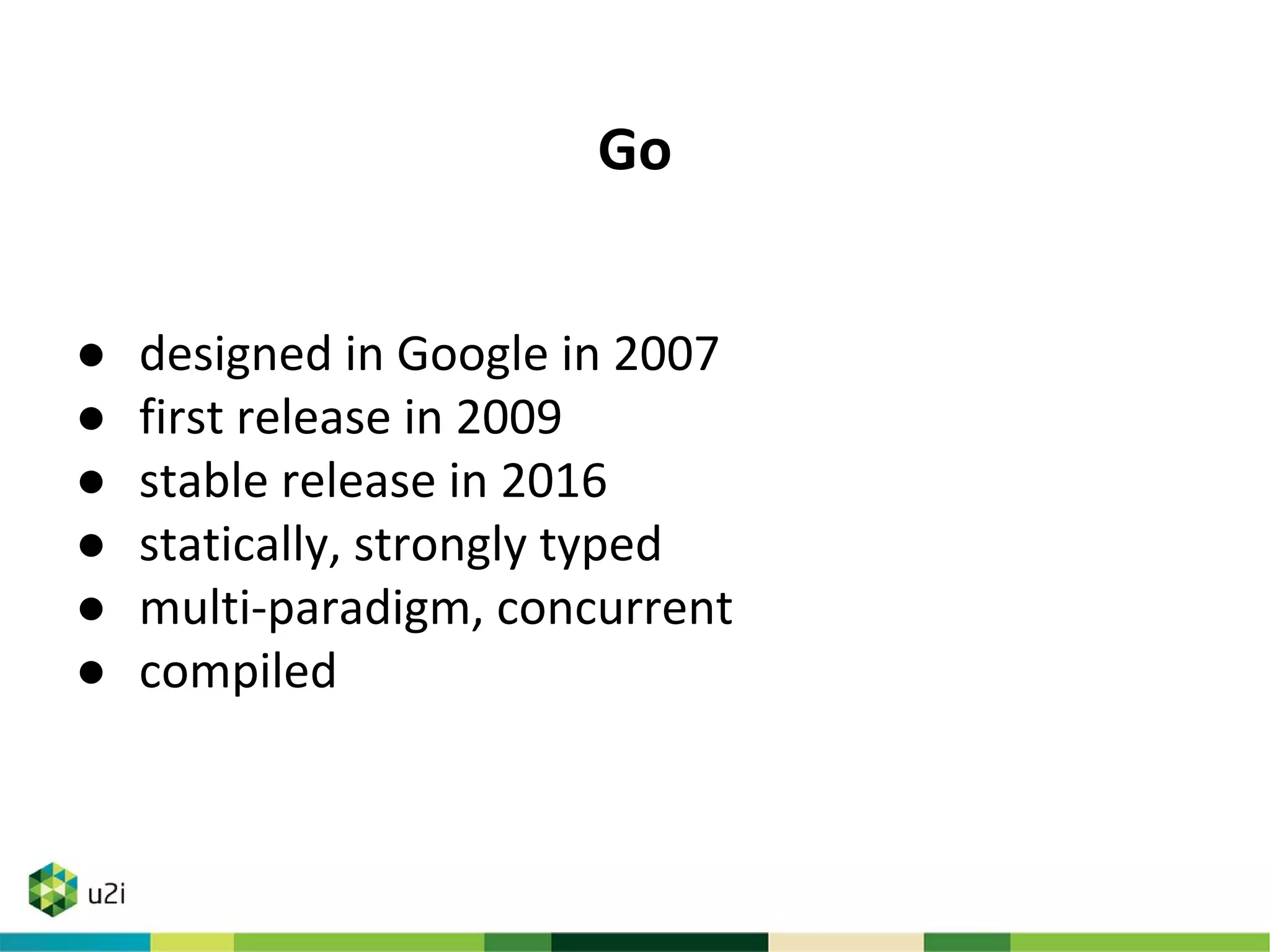 Go
● designed in Google in 2007
● first release in 2009
● stable release in 2016
● statically, strongly typed
● multi-paradigm, concurrent
● compiled
 