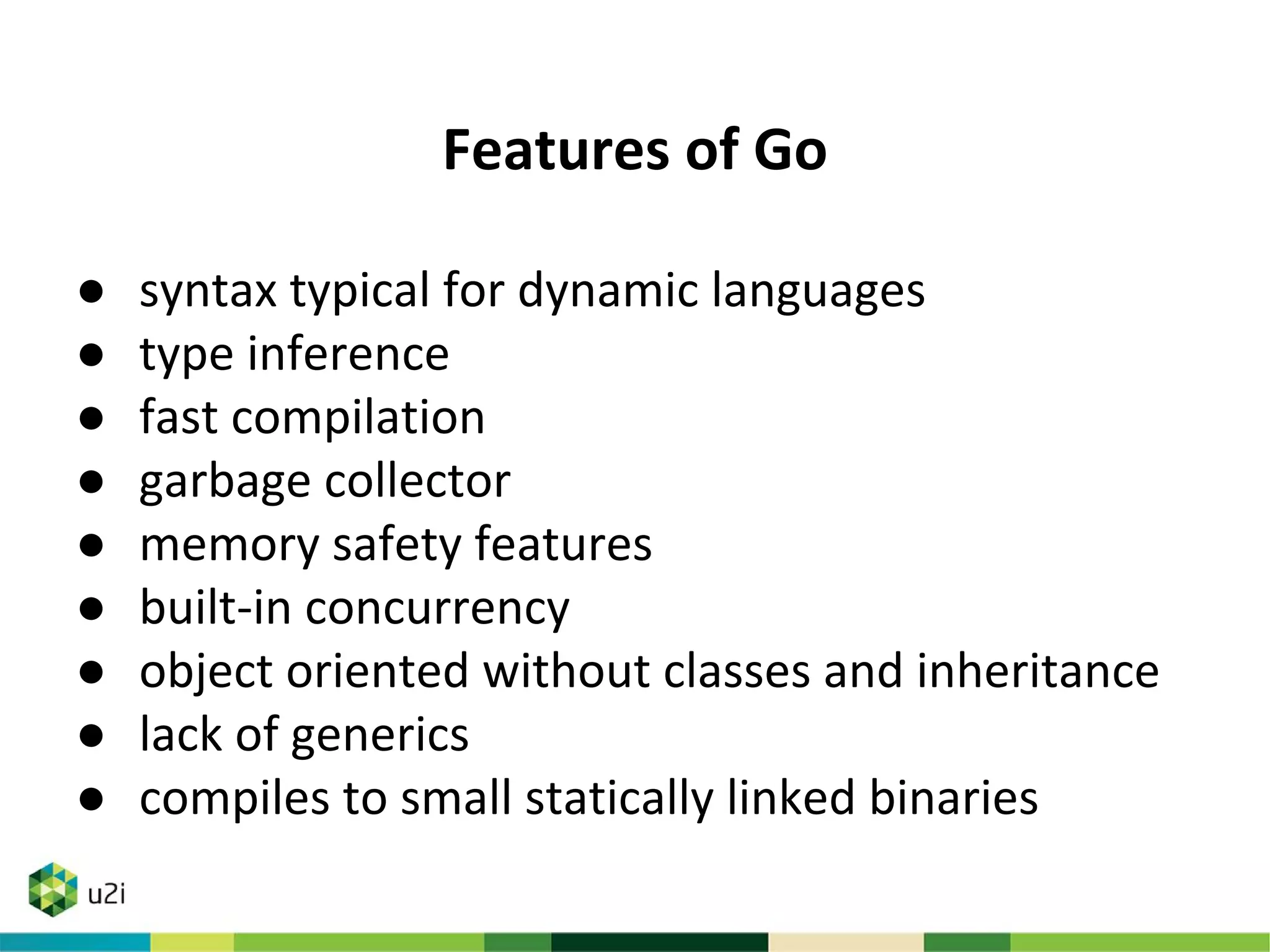 Features of Go
● syntax typical for dynamic languages
● type inference
● fast compilation
● garbage collector
● memory safety features
● built-in concurrency
● object oriented without classes and inheritance
● lack of generics
● compiles to small statically linked binaries
 