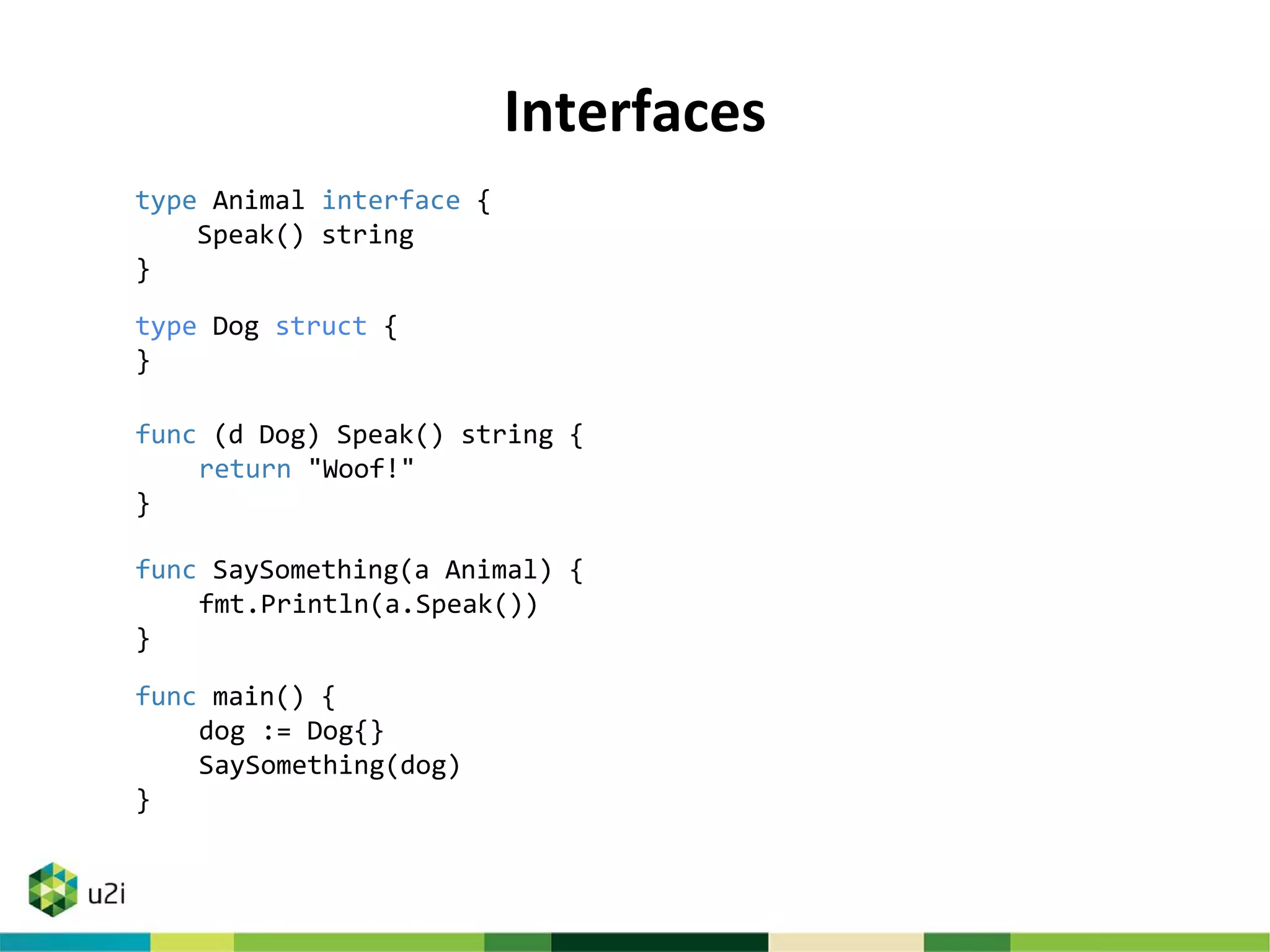Interfaces
type Animal interface {
Speak() string
}
type Dog struct {
}
func (d Dog) Speak() string {
return "Woof!"
}
func SaySomething(a Animal) {
fmt.Println(a.Speak())
}
func main() {
dog := Dog{}
SaySomething(dog)
}
 