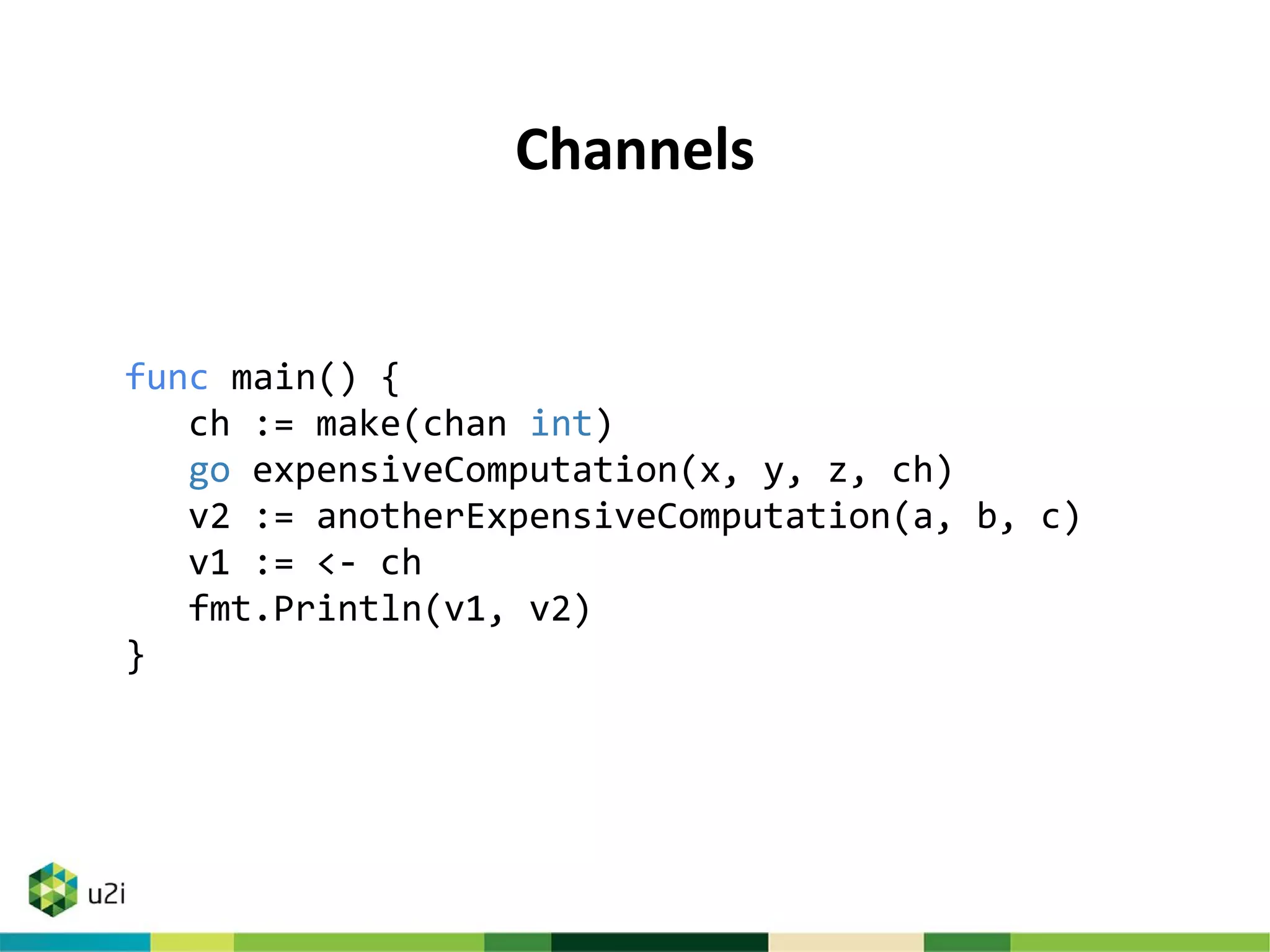 Channels
func main() {
ch := make(chan int)
go expensiveComputation(x, y, z, ch)
v2 := anotherExpensiveComputation(a, b, c)
v1 := <- ch
fmt.Println(v1, v2)
}
 