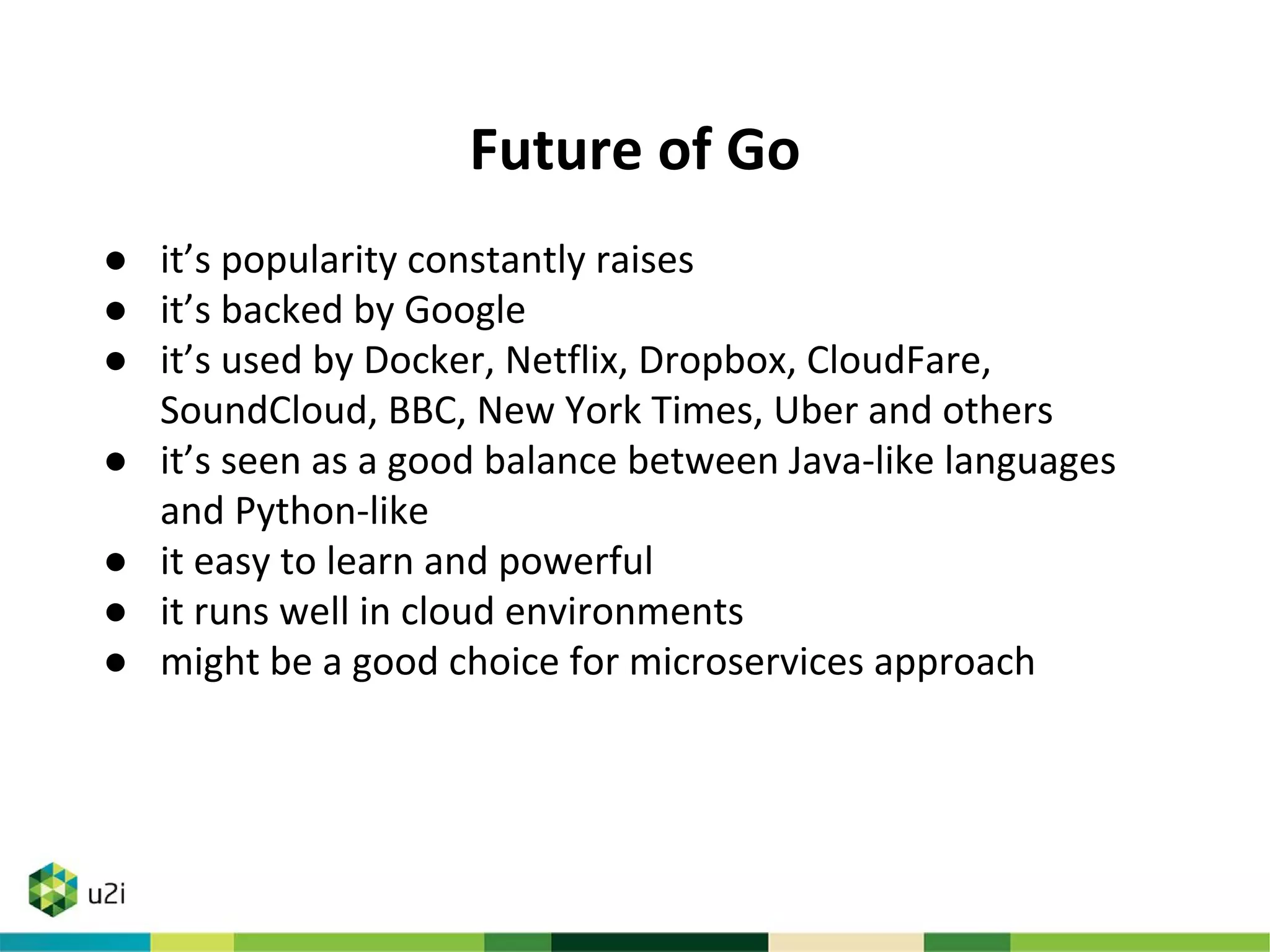 Future of Go
● it’s popularity constantly raises
● it’s backed by Google
● it’s used by Docker, Netflix, Dropbox, CloudFare,
SoundCloud, BBC, New York Times, Uber and others
● it’s seen as a good balance between Java-like languages
and Python-like
● it easy to learn and powerful
● it runs well in cloud environments
● might be a good choice for microservices approach
 