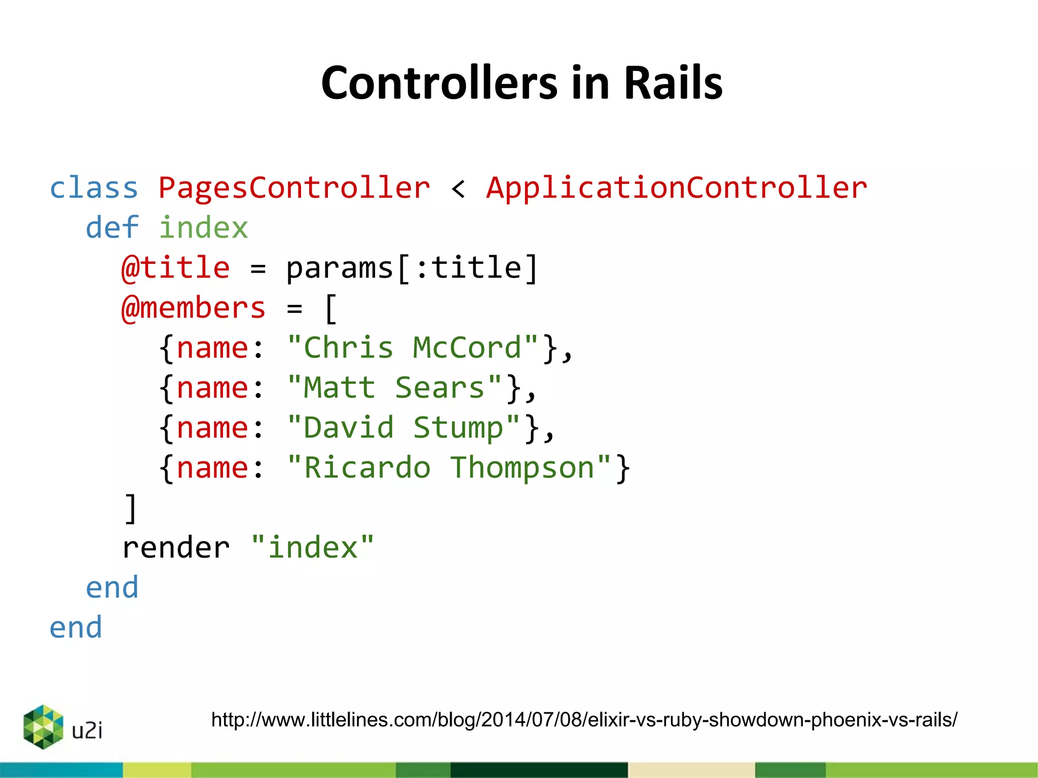 Controllers in Rails
class PagesController < ApplicationController
def index
@title = params[:title]
@members = [
{name: "Chris McCord"},
{name: "Matt Sears"},
{name: "David Stump"},
{name: "Ricardo Thompson"}
]
render "index"
end
end
http://www.littlelines.com/blog/2014/07/08/elixir-vs-ruby-showdown-phoenix-vs-rails/
 