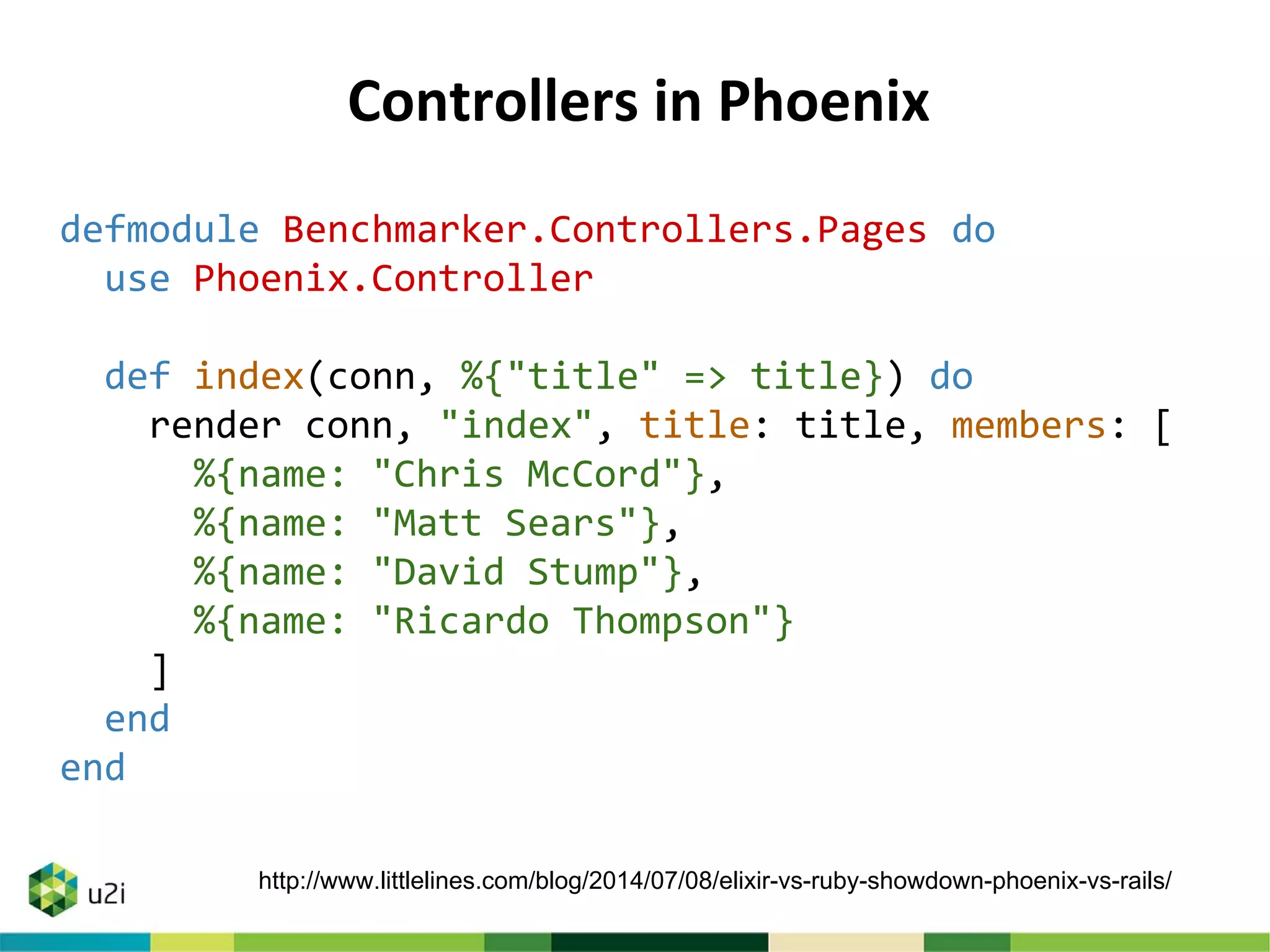 Controllers in Phoenix
defmodule Benchmarker.Controllers.Pages do
use Phoenix.Controller
def index(conn, %{"title" => title}) do
render conn, "index", title: title, members: [
%{name: "Chris McCord"},
%{name: "Matt Sears"},
%{name: "David Stump"},
%{name: "Ricardo Thompson"}
]
end
end
http://www.littlelines.com/blog/2014/07/08/elixir-vs-ruby-showdown-phoenix-vs-rails/
 