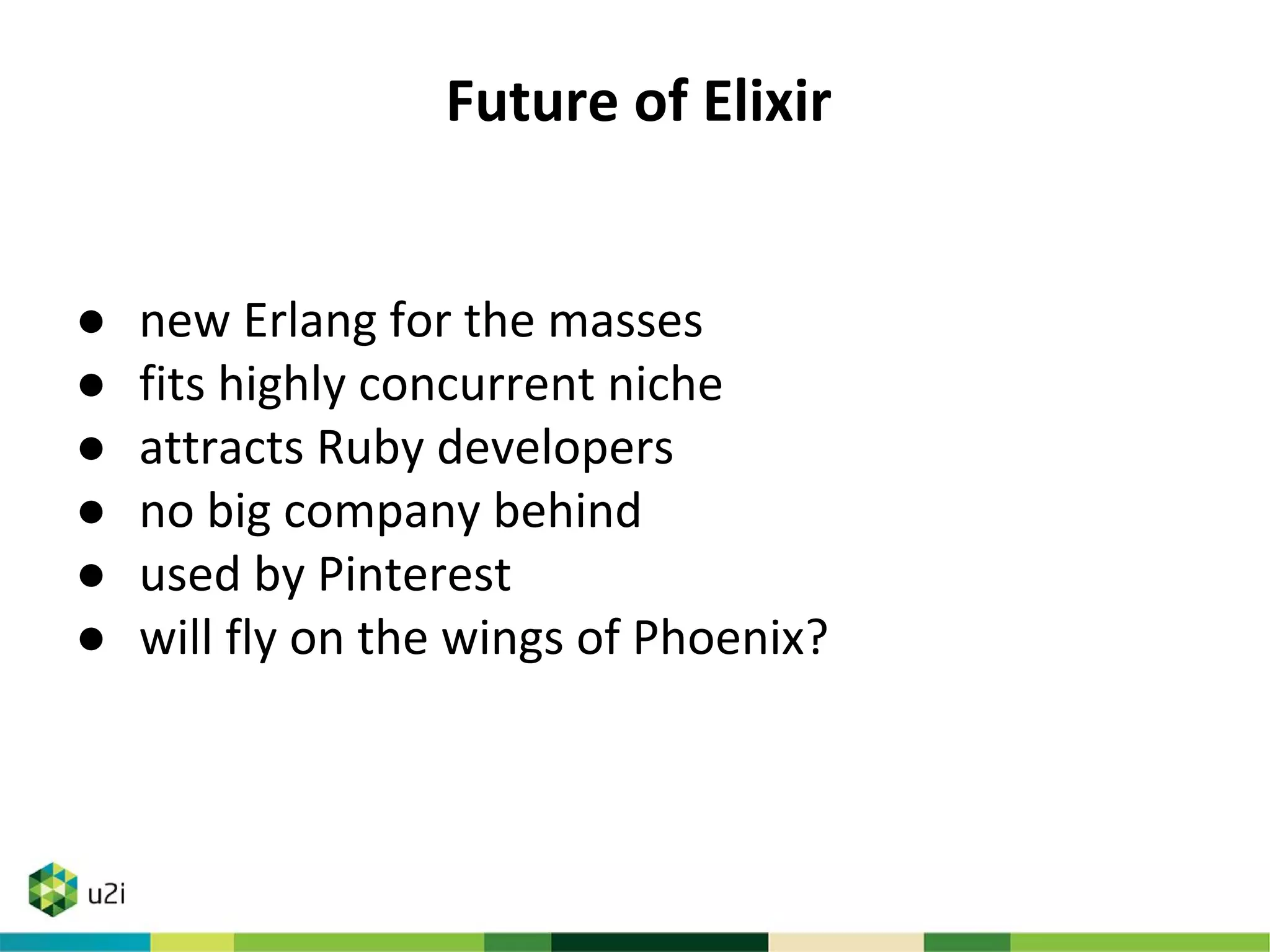 Future of Elixir
● new Erlang for the masses
● fits highly concurrent niche
● attracts Ruby developers
● no big company behind
● used by Pinterest
● will fly on the wings of Phoenix?
 