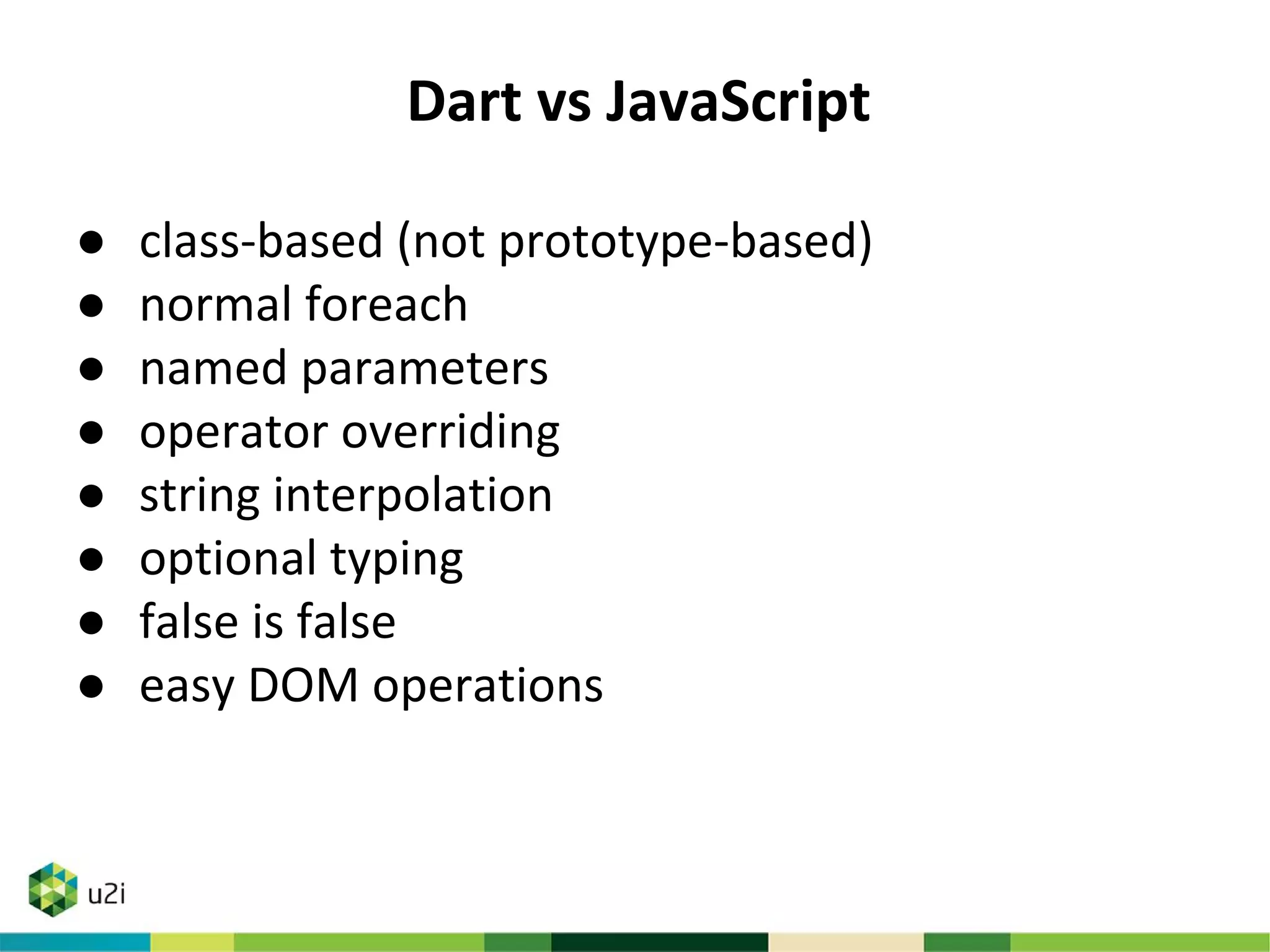 Dart vs JavaScript
● class-based (not prototype-based)
● normal foreach
● named parameters
● operator overriding
● string interpolation
● optional typing
● false is false
● easy DOM operations
 
