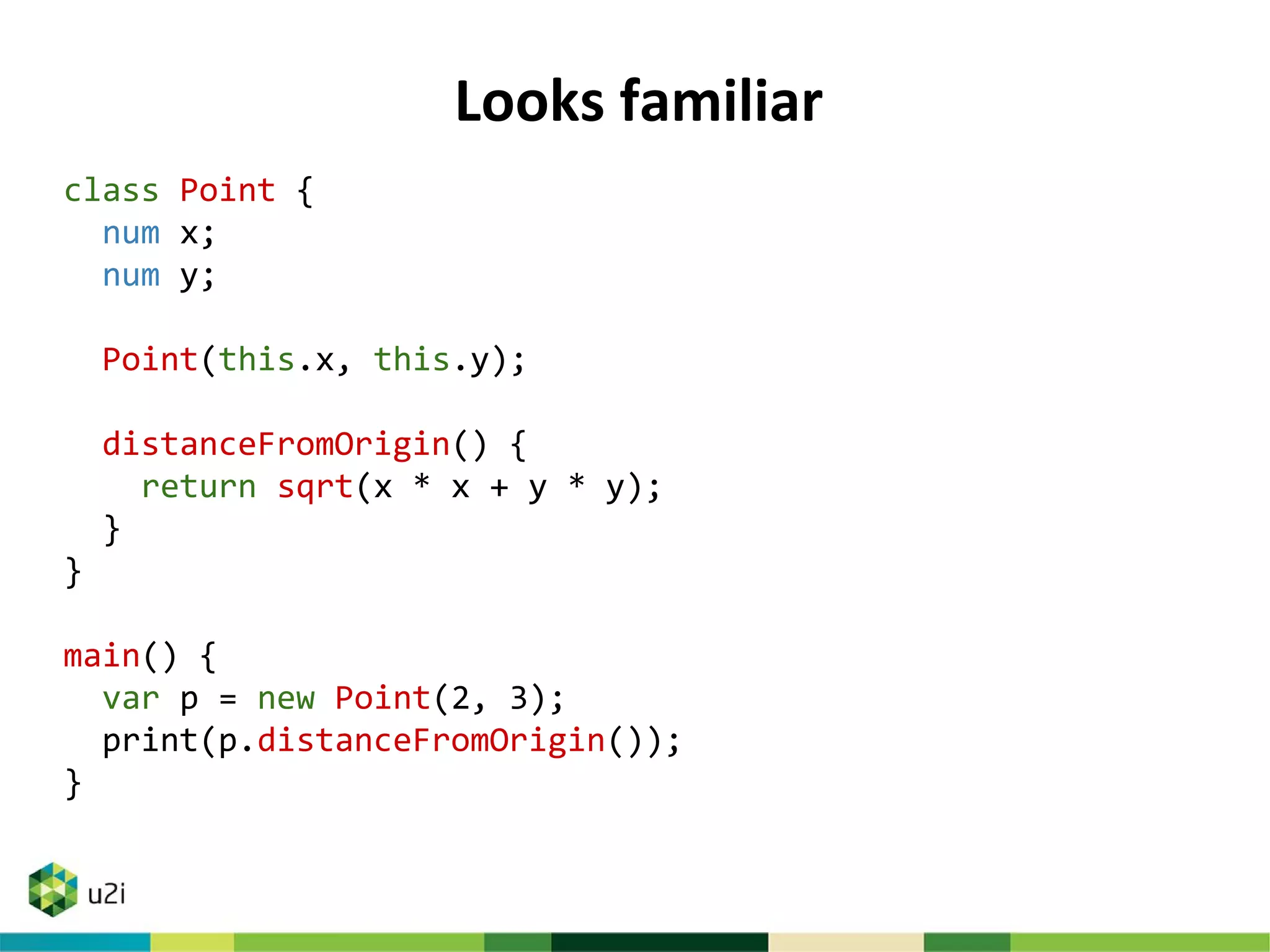 Looks familiar
class Point {
num x;
num y;
Point(this.x, this.y);
distanceFromOrigin() {
return sqrt(x * x + y * y);
}
}
main() {
var p = new Point(2, 3);
print(p.distanceFromOrigin());
}
 