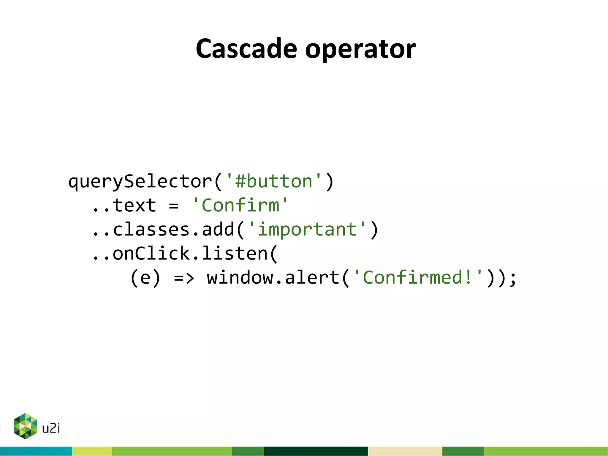 Cascade operator
querySelector('#button')
..text = 'Confirm'
..classes.add('important')
..onClick.listen(
(e) => window.alert('Confirmed!'));
 