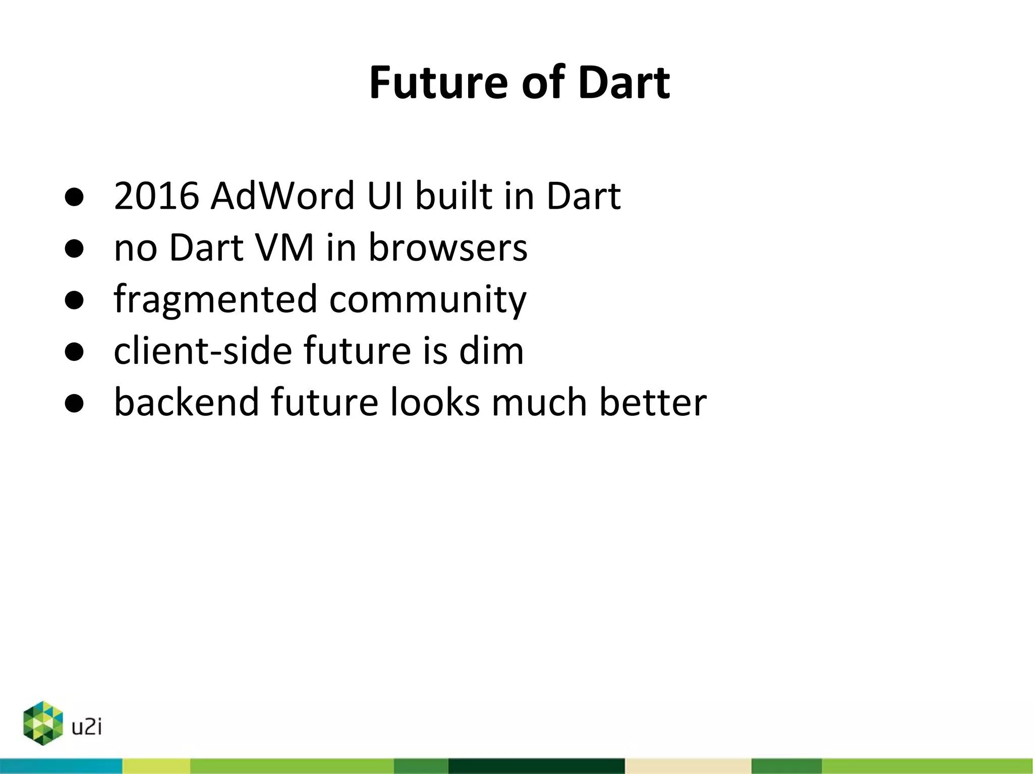 Future of Dart
● 2016 AdWord UI built in Dart
● no Dart VM in browsers
● fragmented community
● client-side future is dim
● backend future looks much better
 
